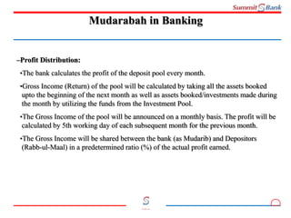 11
Committed to you
Mudarabah in Banking
–Profit Distribution:
•The bank calculates the profit of the deposit pool every month.
•Gross Income (Return) of the pool will be calculated by taking all the assets booked
upto the beginning of the next month as well as assets booked/investments made during
the month by utilizing the funds from the Investment Pool.
•The Gross Income of the pool will be announced on a monthly basis. The profit will be
calculated by 5th working day of each subsequent month for the previous month.
•The Gross Income will be shared between the bank (as Mudarib) and Depositors
(Rabb-ul-Maal) in a predetermined ratio (%) of the actual profit earned.
 
