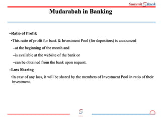12
Committed to you
Mudarabah in Banking
–Ratio of Profit:
•This ratio of profit for bank & Investment Pool (for depositors) is announced
–at the beginning of the month and
–is available at the website of the bank or
–can be obtained from the bank upon request.
–Loss Sharing
•In case of any loss, it will be shared by the members of Investment Pool in ratio of their
investment.
 
