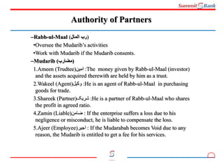 3
Committed to you
Authority of Partners
–Rabb-ul-Maal (‫المال‬ ‫)رب‬
•Oversee the Mudarib’s activities
•Work with Mudarib if the Mudarib consents.
–Mudarib (‫)مضارب‬
1.Ameen (Trudtee)‫امین‬ :The money given by Rabb-ul-Maal (investor)
and the assets acquired therewith are held by him as a trust.
2.Wakeel (Agent)‫وکیل‬ :He is an agent of Rabb-ul-Maal in purchasing
goods for trade.
3.Shareek (Partner)‫شریک‬ :He is a partner of Rabb-ul-Maal who shares
the profit in agreed ratio.
4.Zamin (Liable)‫ضامن‬ : If the enterprise suffers a loss due to his
negligence or misconduct, he is liable to compensate the loss.
5.Ajeer (Employee)‫اجیر‬ : If the Mudarabah becomes Void due to any
reason, the Mudarib is entitled to get a fee for his services.
 