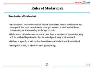6
Committed to you
Rules of Mudarabah
•Termination of Mudarabah
–If all assets of the Mudarabah are in cash form at the time of termination, and
some profit has been earned on the principal amount, it shall be distributed
between the parties according to the agreed ratio.
–If the assets of Mudarabah are not in cash form at the time of liquadation, they
will be sold and liquidated so that the actual profit may be determined.
–If there is a profit, it will be distributed between Mudarib and Rab-ul-Maal.
–If no profit is left, Mudarib will not get anything.
 