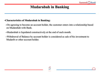 8
Committed to you
Mudarabah in Banking
•Characteristics of Mudarabah in Banking:
–On agreeing to become an account holder, the customer enters into a relationship based
on Mudarabah with Bank.
–Mudarabah is liquidated constructively at the end of each month.
–Withdrawal of Balance by account holder is considered as sale of his investment to
Mudarib or other account holder.
 
