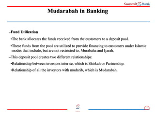 9
Committed to you
Mudarabah in Banking
–Fund Utilization
•The bank allocates the funds received from the customers to a deposit pool.
•These funds from the pool are utilized to provide financing to customers under Islamic
modes that include, but are not restricted to, Murabaha and Ijarah.
–This deposit pool creates two different relationships:
•Relationship between investors inter se, which is Shirkah or Partnership.
•Relationship of all the investors with mudarib, which is Mudarabah.
 