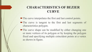 CHARACTERISTICS OF BEZIER
CURVE
The curve interpolates the first and last control points.
The curve is tangent to the first and last segments of
characteristics polygon.
The curve shape can be modified by either changing one
or more vertices of its polygon or by keeping the polygon
fixed and specifying multiple coincident points at a vertex
as shown in figure.
 