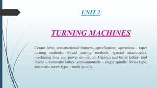 UNIT 2
TURNING MACHINES
Centre lathe, constructional features, specification, operations – taper
turning methods, thread cutting methods, special attachments,
machining time and power estimation. Capstan and turret lathes- tool
layout – automatic lathes: semi-automatic – single spindle: Swiss type,
automatic screw type – multi spindle:
 