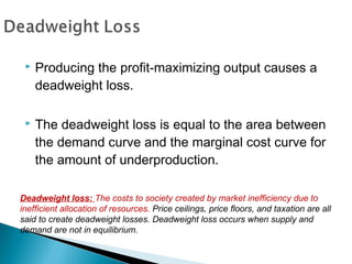  Producing the profit-maximizing output causes a
deadweight loss.
 The deadweight loss is equal to the area between
the demand curve and the marginal cost curve for
the amount of underproduction.
Deadweight loss: The costs to society created by market inefficiency due to
inefficient allocation of resources. Price ceilings, price floors, and taxation are all
said to create deadweight losses. Deadweight loss occurs when supply and
demand are not in equilibrium.
 