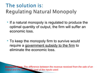  If a natural monopoly is regulated to produce the
optimal quantity of output, the firm will suffer an
economic loss.
 To keep the monopoly firm to survive would
require a government subsidy to the firm to
eliminate the economic loss.
Economic loss: The difference between the revenue received from the sale of an
output and the opportunity cost of the inputs used.
 