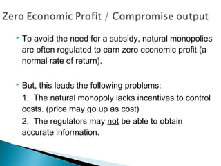  To avoid the need for a subsidy, natural monopolies
are often regulated to earn zero economic profit (a
normal rate of return).
 But, this leads the following problems:
1. The natural monopoly lacks incentives to control
costs. (price may go up as cost)
2. The regulators may not be able to obtain
accurate information.
 