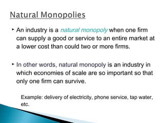  An industry is a natural monopoly when one firm
can supply a good or service to an entire market at
a lower cost than could two or more firms.
 In other words, natural monopoly is an industry in
which economies of scale are so important so that
only one firm can survive.
Example: delivery of electricity, phone service, tap water,
etc.
 