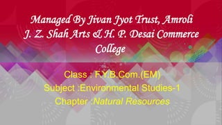 Managed By Jivan Jyot Trust, Amroli
J. Z. Shah Arts & H. P. Desai Commerce
College
Class : F.Y.B.Com.(EM)
Subject :Environmental Studies-1
Chapter :Natural Resources
 