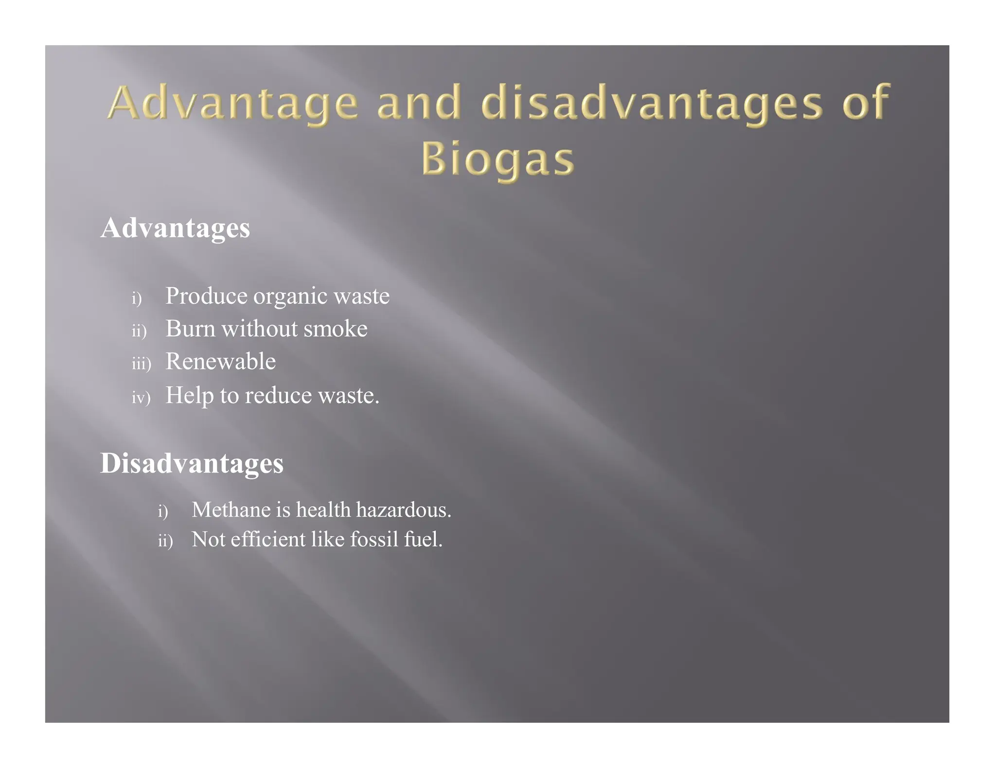 Advantages
i) Produce organic waste
ii) Burn without smoke
iii) Renewable
iv) Help to reduce waste.
Disadvantages
i) Methane is health hazardous.
ii) Not efficient like fossil fuel.
 