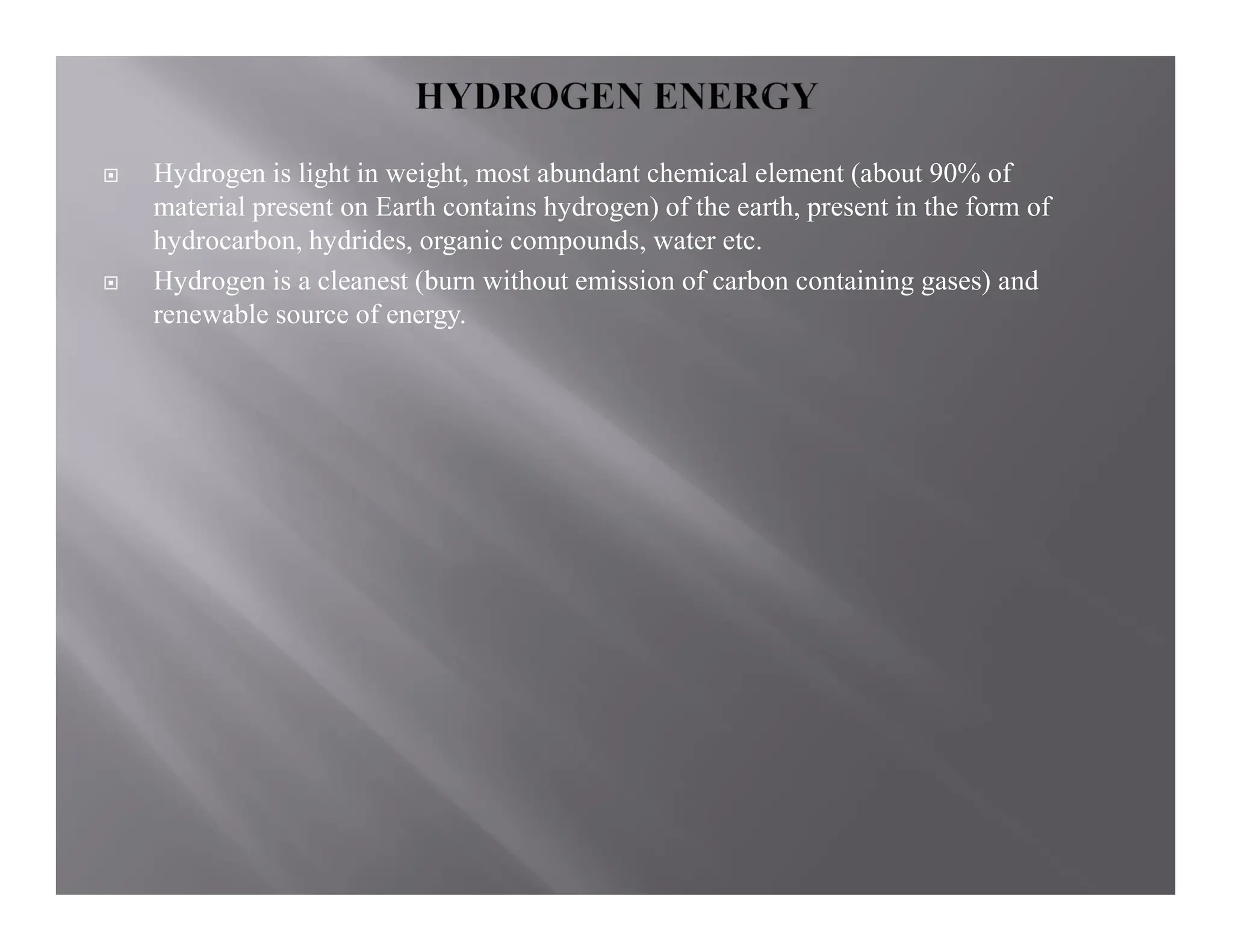  Hydrogen is light in weight, most abundant chemical element (about 90% of
material present on Earth contains hydrogen) of the earth, present in the form of
hydrocarbon, hydrides, organic compounds, water etc.
 Hydrogen is a cleanest (burn without emission of carbon containing gases) and
renewable source of energy.
 