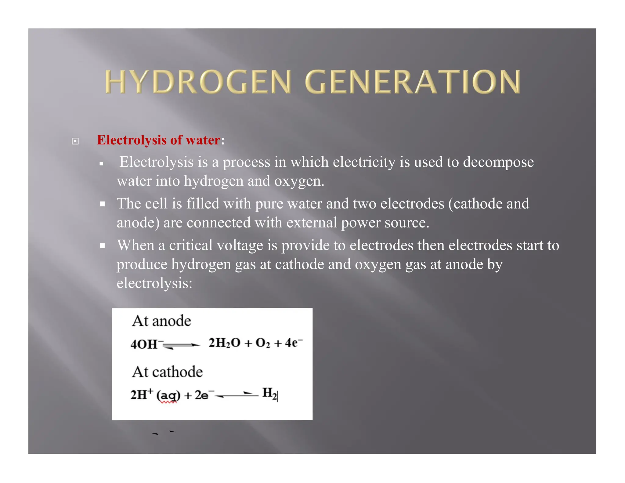  Electrolysis of water:
 Electrolysis is a process in which electricity is used to decompose
water into hydrogen and oxygen.
 The cell is filled with pure water and two electrodes (cathode and
anode) are connected with external power source.
 When a critical voltage is provide to electrodes then electrodes start to
produce hydrogen gas at cathode and oxygen gas at anode by
electrolysis:
 