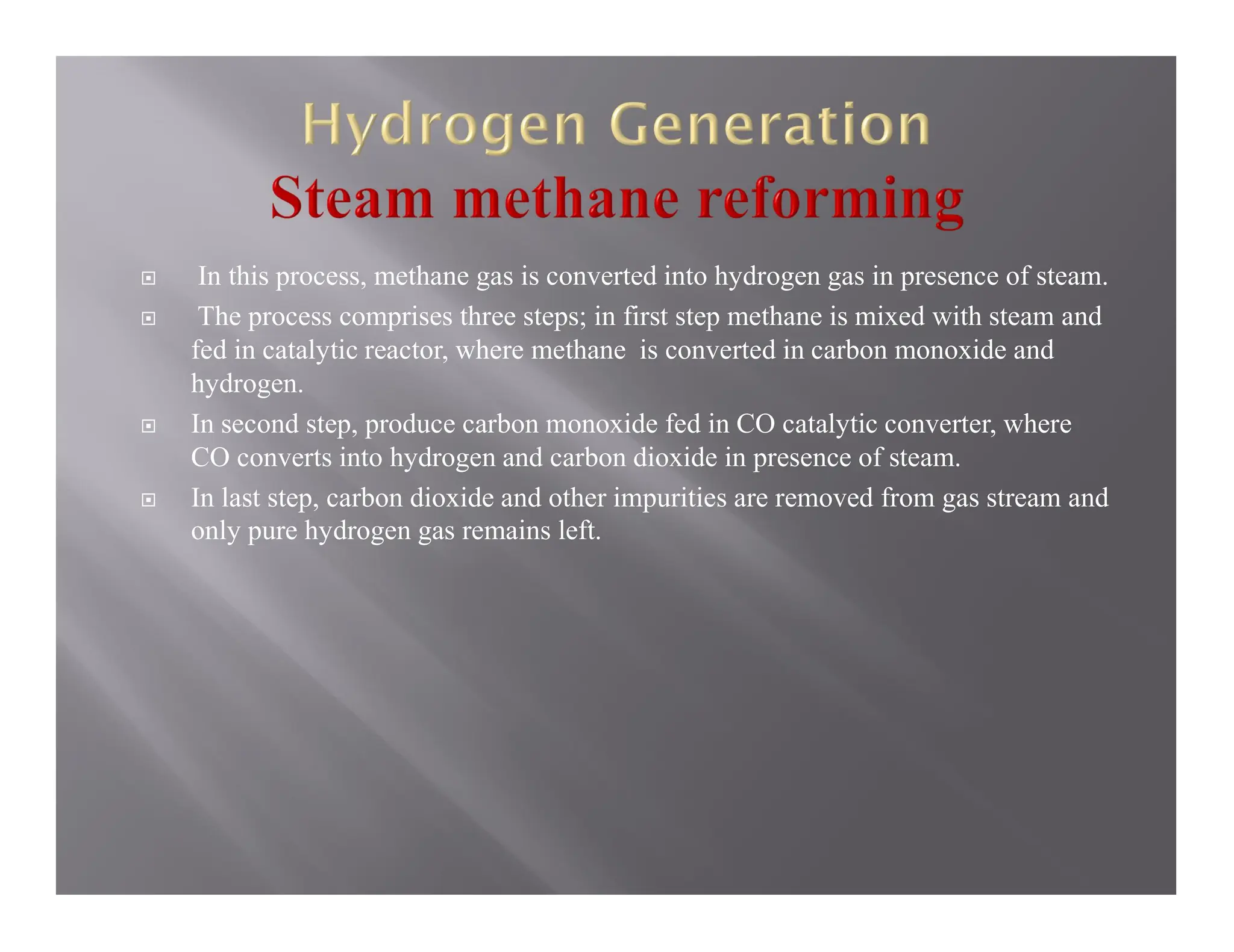  In this process, methane gas is converted into hydrogen gas in presence of steam.
 The process comprises three steps; in first step methane is mixed with steam and
fed in catalytic reactor, where methane is converted in carbon monoxide and
hydrogen.
 In second step, produce carbon monoxide fed in CO catalytic converter, where
CO converts into hydrogen and carbon dioxide in presence of steam.
 In last step, carbon dioxide and other impurities are removed from gas stream and
only pure hydrogen gas remains left.
 
