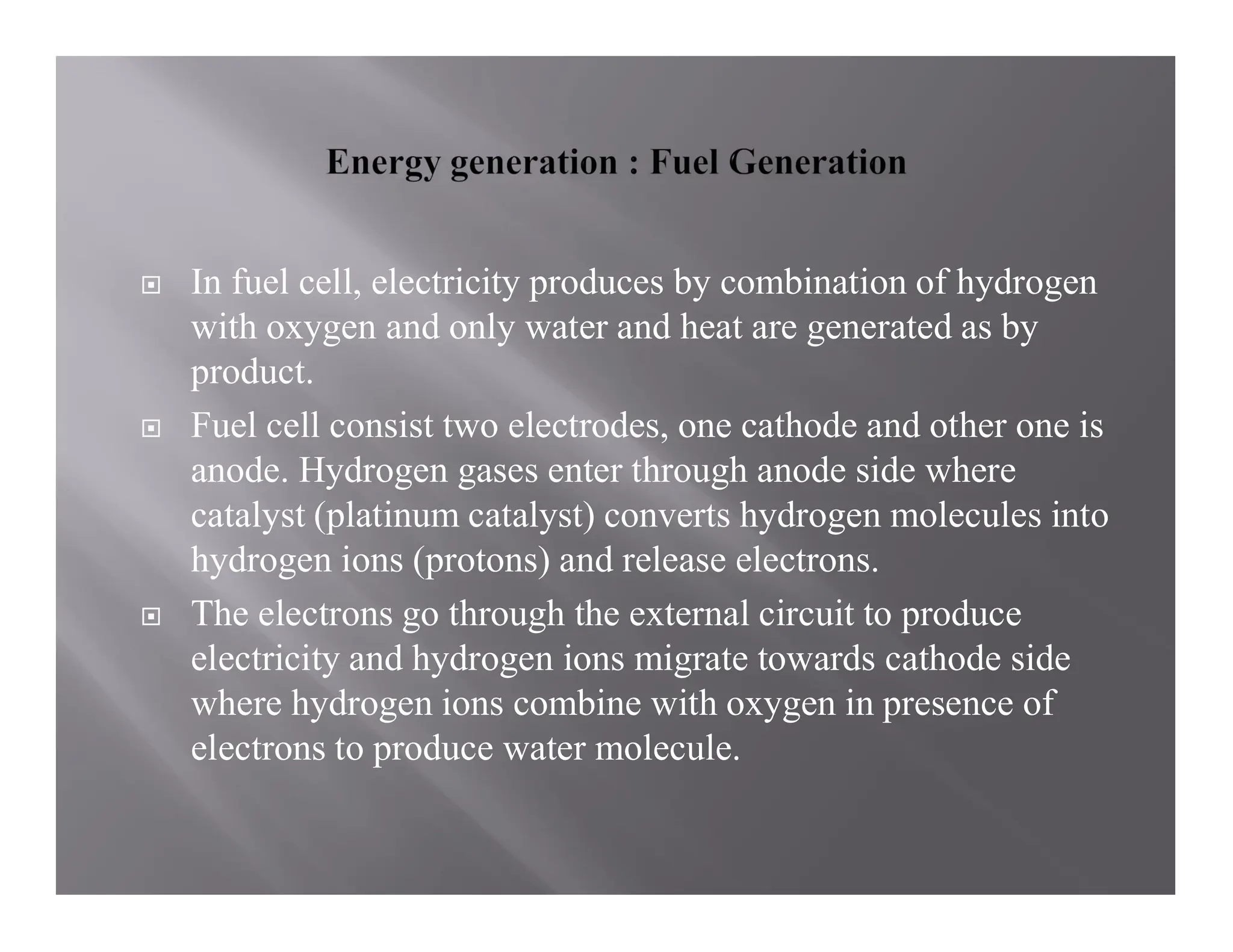  In fuel cell, electricity produces by combination of hydrogen
with oxygen and only water and heat are generated as by
product.
 Fuel cell consist two electrodes, one cathode and other one is
anode. Hydrogen gases enter through anode side where
catalyst (platinum catalyst) converts hydrogen molecules into
hydrogen ions (protons) and release electrons.
 The electrons go through the external circuit to produce
electricity and hydrogen ions migrate towards cathode side
where hydrogen ions combine with oxygen in presence of
electrons to produce water molecule.
 