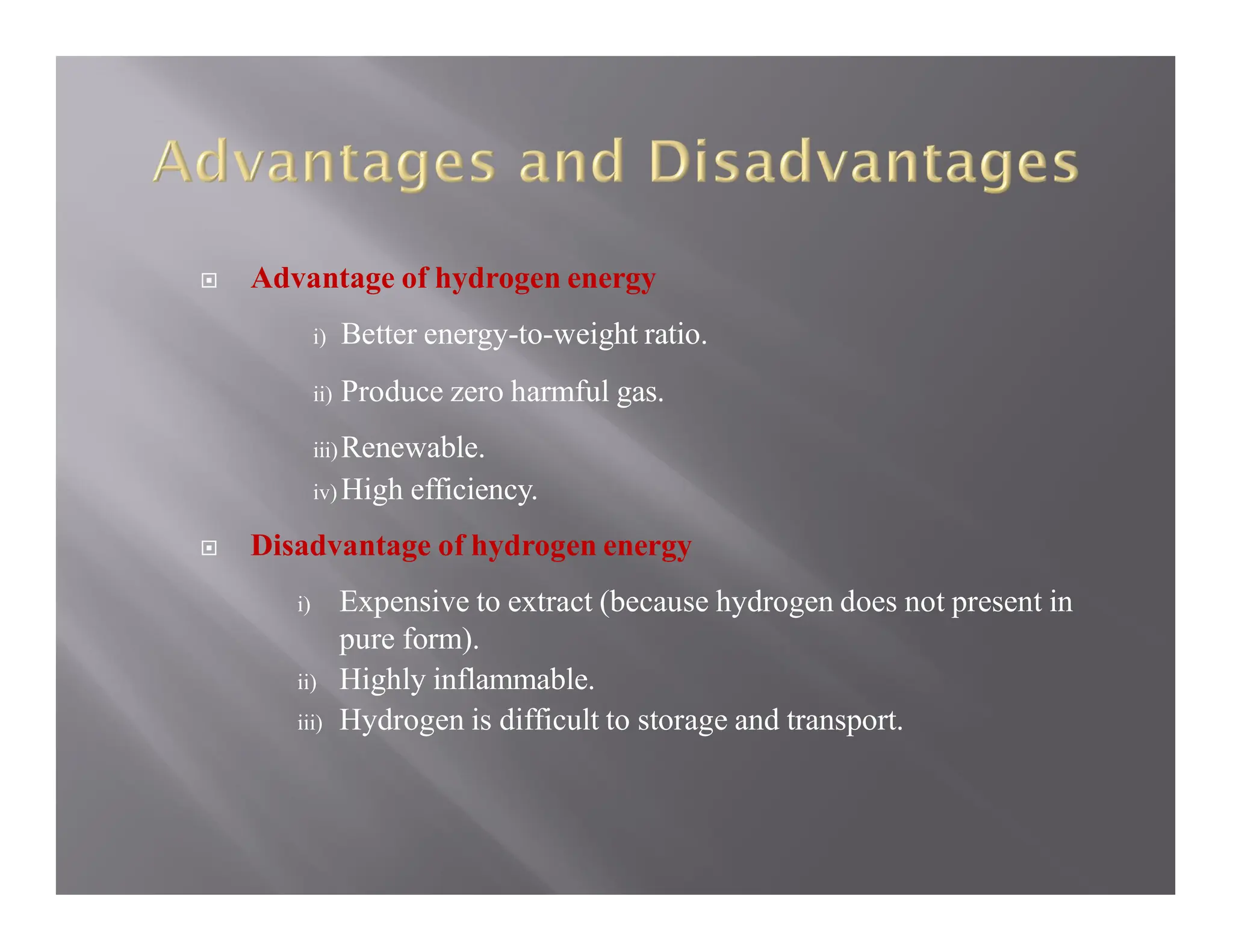  Advantage of hydrogen energy
i) Better energy-to-weight ratio.
ii) Produce zero harmful gas.
iii)Renewable.
iv) High efficiency.
 Disadvantage of hydrogen energy
i) Expensive to extract (because hydrogen does not present in
pure form).
ii) Highly inflammable.
iii) Hydrogen is difficult to storage and transport.
 