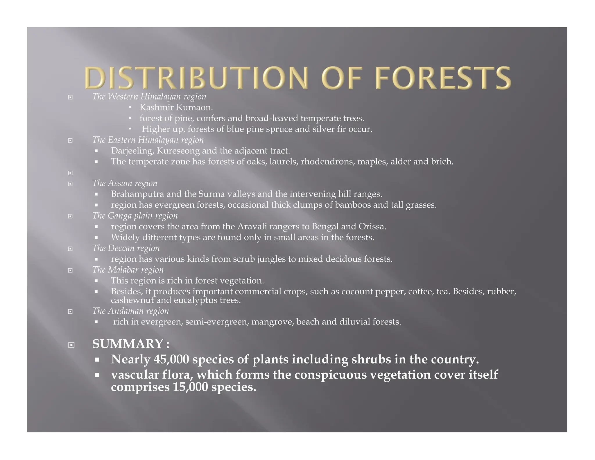  The Western Himalayan region
 Kashmir Kumaon.
 forest of pine, confers and broad-leaved temperate trees.
 Higher up, forests of blue pine spruce and silver fir occur.
 The Eastern Himalayan region
 Darjeeling, Kureseong and the adjacent tract.
 The temperate zone has forests of oaks, laurels, rhodendrons, maples, alder and brich.

 The Assam region
 Brahamputra and the Surma valleys and the intervening hill ranges.
 region has evergreen forests, occasional thick clumps of bamboos and tall grasses.
 The Ganga plain region
 region covers the area from the Aravali rangers to Bengal and Orissa.
 Widely different types are found only in small areas in the forests.
 The Deccan region
 region has various kinds from scrub jungles to mixed decidous forests.
 The Malabar region
 This region is rich in forest vegetation.
 Besides, it produces important commercial crops, such as cocount pepper, coffee, tea. Besides, rubber,
cashewnut and eucalyptus trees.
 The Andaman region
 rich in evergreen, semi-evergreen, mangrove, beach and diluvial forests.
 SUMMARY :
 Nearly 45,000 species of plants including shrubs in the country.
 vascular flora, which forms the conspicuous vegetation cover itself
comprises 15,000 species.
 