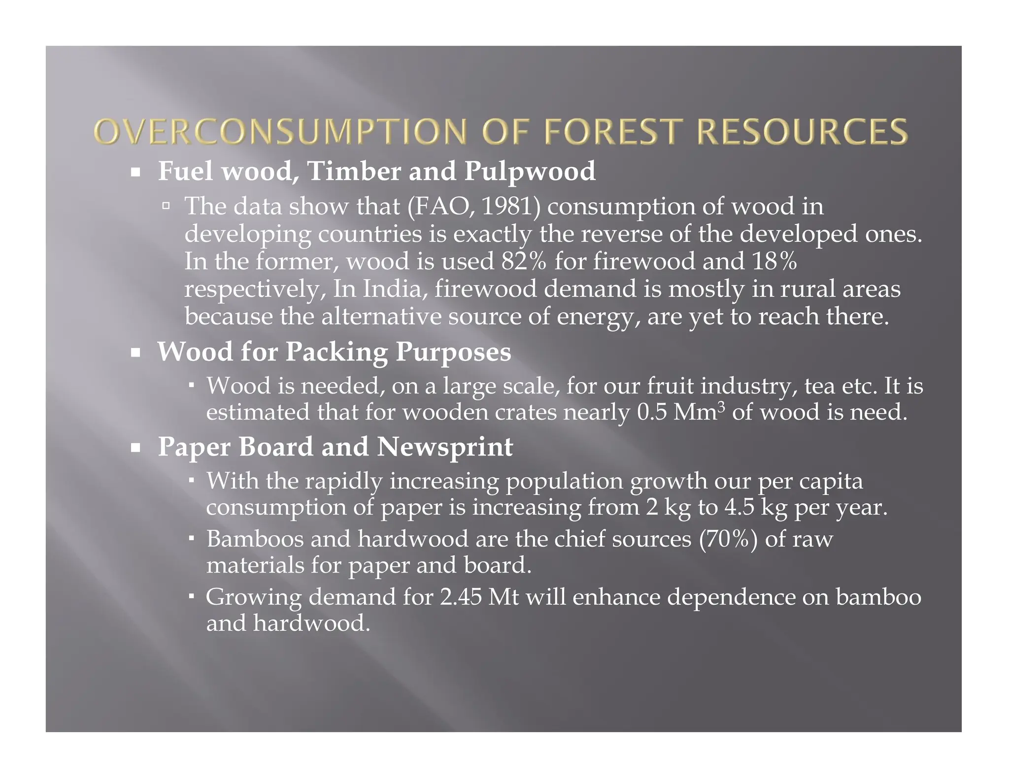  Fuel wood, Timber and Pulpwood
 The data show that (FAO, 1981) consumption of wood in
developing countries is exactly the reverse of the developed ones.
In the former, wood is used 82% for firewood and 18%
respectively, In India, firewood demand is mostly in rural areas
because the alternative source of energy, are yet to reach there.
 Wood for Packing Purposes
 Wood is needed, on a large scale, for our fruit industry, tea etc. It is
estimated that for wooden crates nearly 0.5 Mm3 of wood is need.
 Paper Board and Newsprint
 With the rapidly increasing population growth our per capita
consumption of paper is increasing from 2 kg to 4.5 kg per year.
 Bamboos and hardwood are the chief sources (70%) of raw
materials for paper and board.
 Growing demand for 2.45 Mt will enhance dependence on bamboo
and hardwood.
 