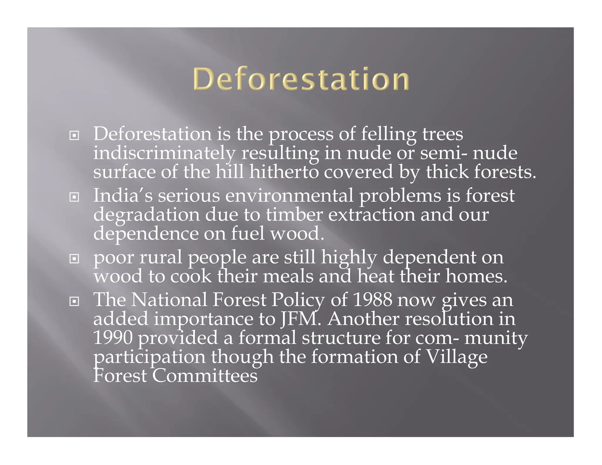  Deforestation is the process of felling trees
indiscriminately resulting in nude or semi- nude
surface of the hill hitherto covered by thick forests.
 India’s serious environmental problems is forest
degradation due to timber extraction and our
dependence on fuel wood.
 poor rural people are still highly dependent on
wood to cook their meals and heat their homes.
 The National Forest Policy of 1988 now gives an
added importance to JFM. Another resolution in
1990 provided a formal structure for com- munity
participation though the formation of Village
Forest Committees
 