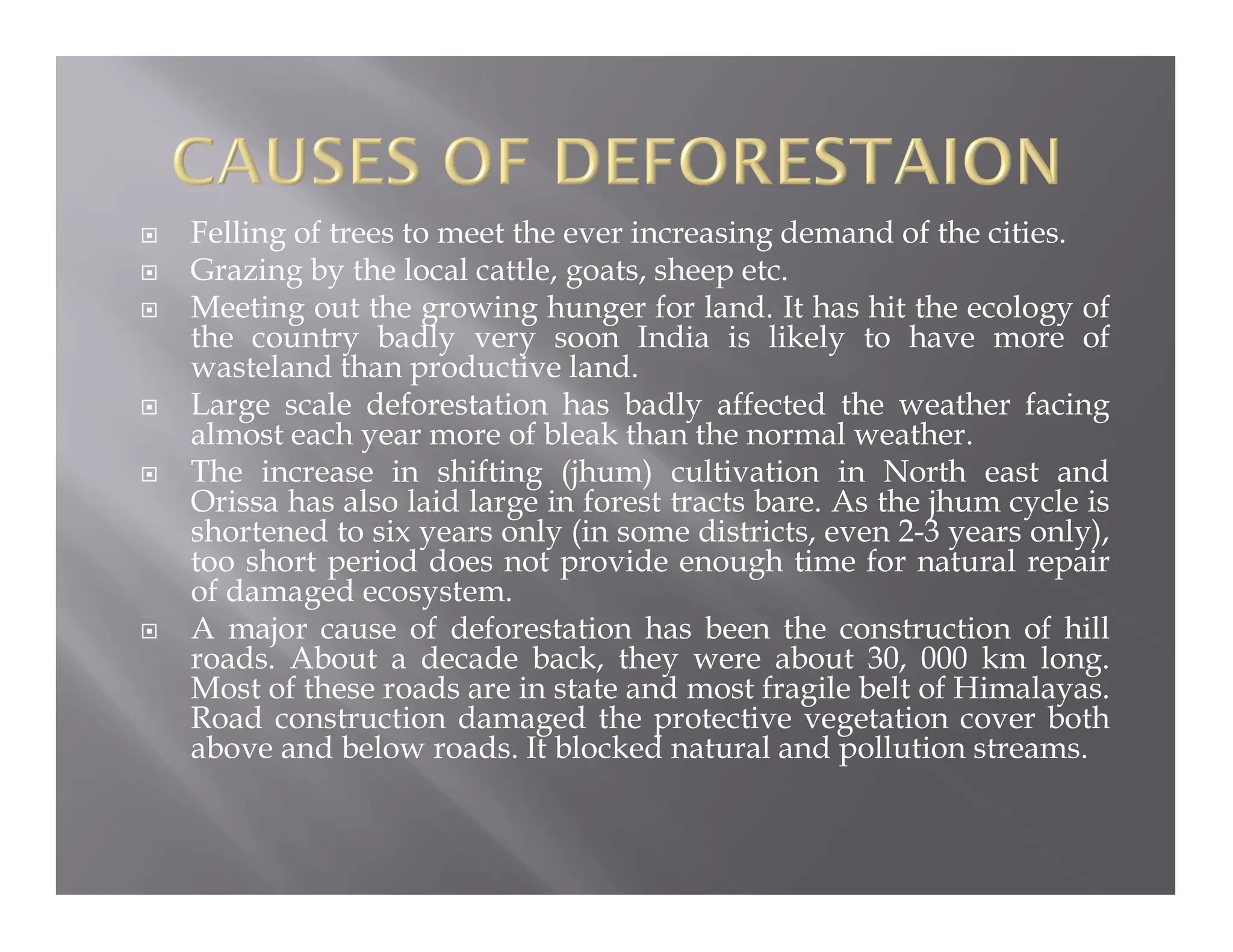  Felling of trees to meet the ever increasing demand of the cities.
 Grazing by the local cattle, goats, sheep etc.
 Meeting out the growing hunger for land. It has hit the ecology of
the country badly very soon India is likely to have more of
wasteland than productive land.
 Large scale deforestation has badly affected the weather facing
almost each year more of bleak than the normal weather.
 The increase in shifting (jhum) cultivation in North east and
Orissa has also laid large in forest tracts bare. As the jhum cycle is
shortened to six years only (in some districts, even 2-3 years only),
too short period does not provide enough time for natural repair
of damaged ecosystem.
 A major cause of deforestation has been the construction of hill
roads. About a decade back, they were about 30, 000 km long.
Most of these roads are in state and most fragile belt of Himalayas.
Road construction damaged the protective vegetation cover both
above and below roads. It blocked natural and pollution streams.
 