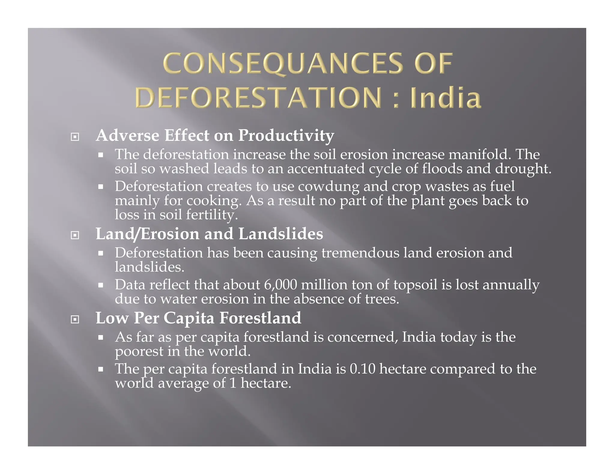  Adverse Effect on Productivity
 The deforestation increase the soil erosion increase manifold. The
soil so washed leads to an accentuated cycle of floods and drought.
 Deforestation creates to use cowdung and crop wastes as fuel
mainly for cooking. As a result no part of the plant goes back to
loss in soil fertility.
 Land/Erosion and Landslides
 Deforestation has been causing tremendous land erosion and
landslides.
 Data reflect that about 6,000 million ton of topsoil is lost annually
due to water erosion in the absence of trees.
 Low Per Capita Forestland
 As far as per capita forestland is concerned, India today is the
poorest in the world.
 The per capita forestland in India is 0.10 hectare compared to the
world average of 1 hectare.
 