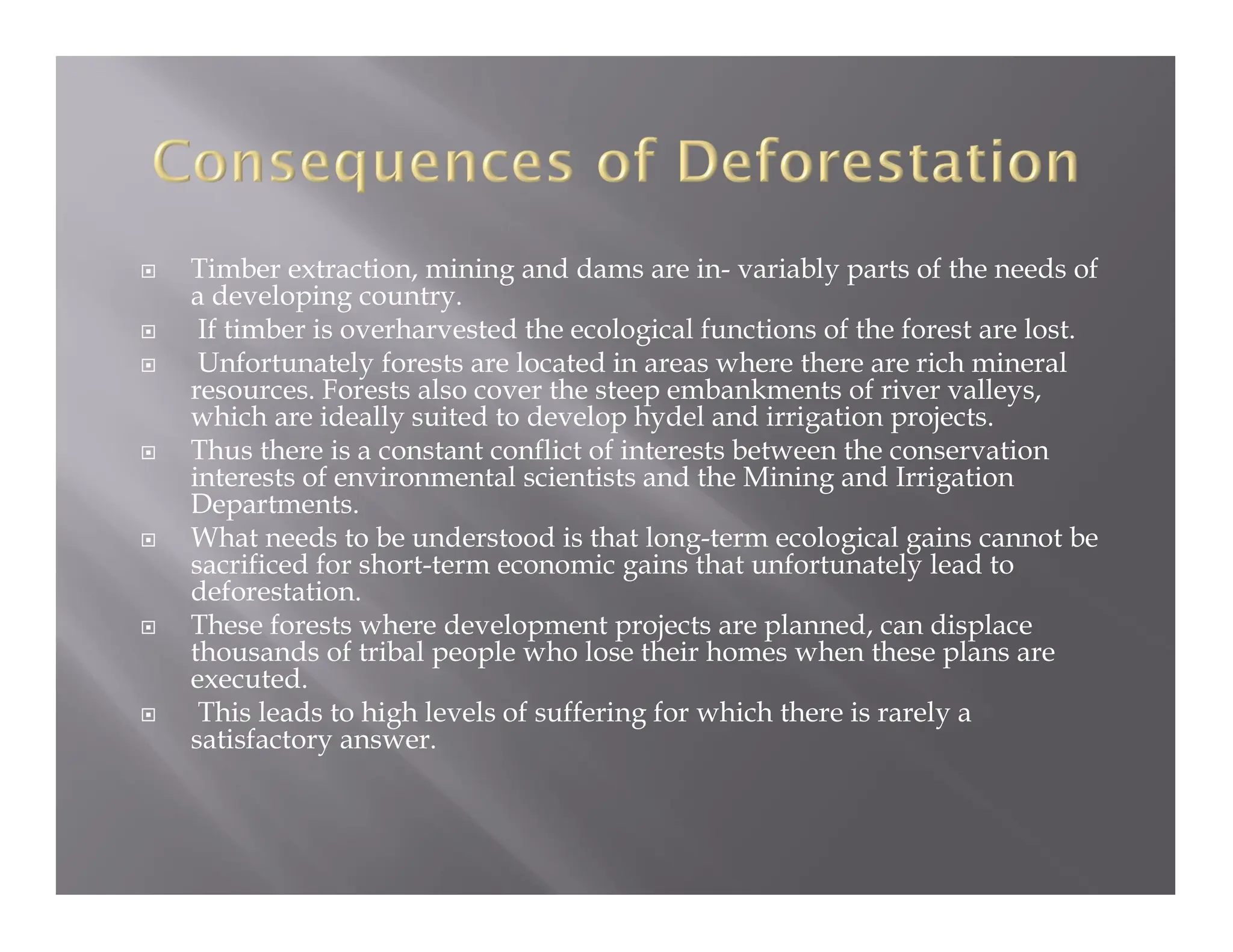 Timber extraction, mining and dams are in- variably parts of the needs of
a developing country.
 If timber is overharvested the ecological functions of the forest are lost.
 Unfortunately forests are located in areas where there are rich mineral
resources. Forests also cover the steep embankments of river valleys,
which are ideally suited to develop hydel and irrigation projects.
 Thus there is a constant conflict of interests between the conservation
interests of environmental scientists and the Mining and Irrigation
Departments.
 What needs to be understood is that long-term ecological gains cannot be
sacrificed for short-term economic gains that unfortunately lead to
deforestation.
 These forests where development projects are planned, can displace
thousands of tribal people who lose their homes when these plans are
executed.
 This leads to high levels of suffering for which there is rarely a
satisfactory answer.
 