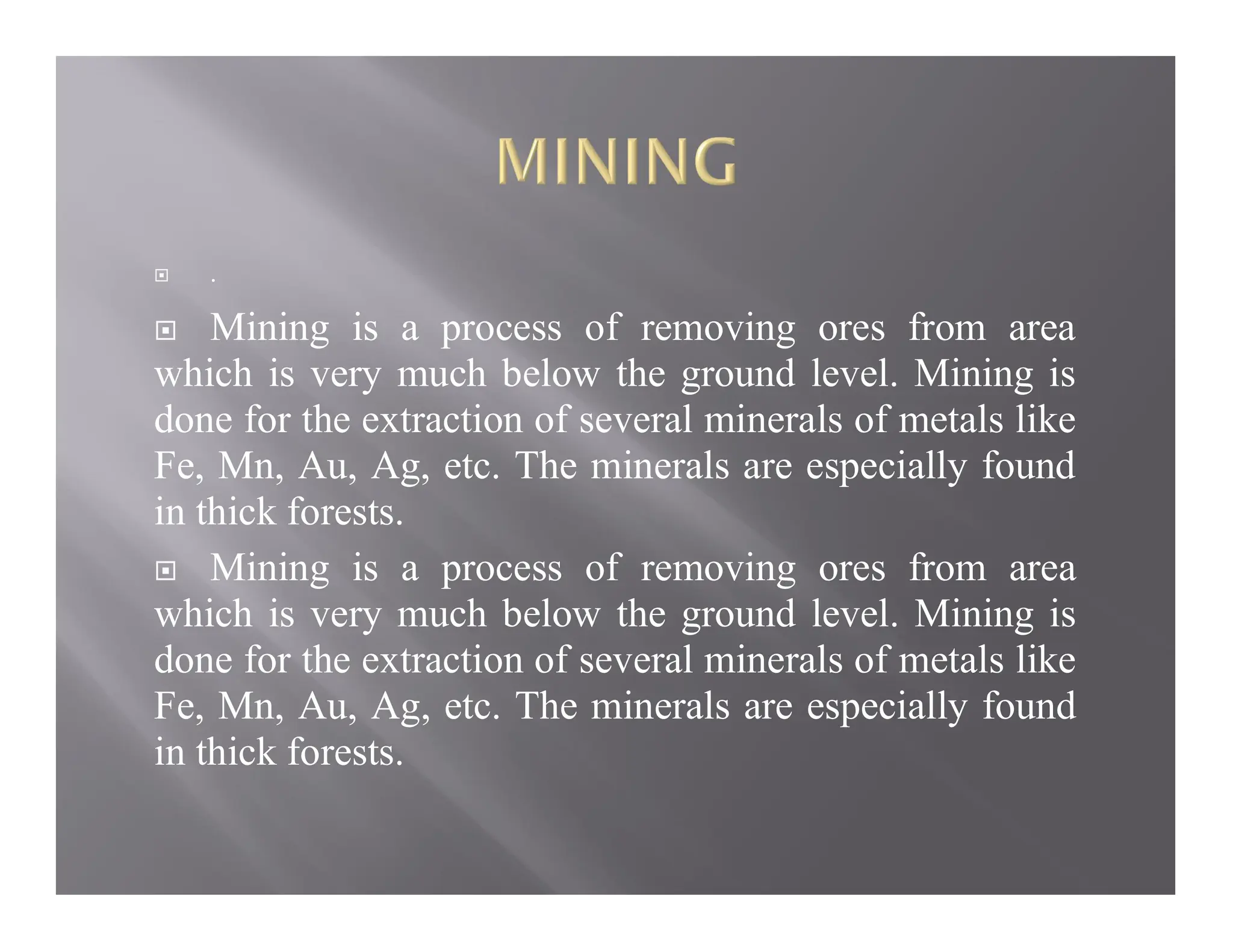  .
 Mining is a process of removing ores from area
which is very much below the ground level. Mining is
done for the extraction of several minerals of metals like
Fe, Mn, Au, Ag, etc. The minerals are especially found
in thick forests.
 Mining is a process of removing ores from area
which is very much below the ground level. Mining is
done for the extraction of several minerals of metals like
Fe, Mn, Au, Ag, etc. The minerals are especially found
in thick forests.
 