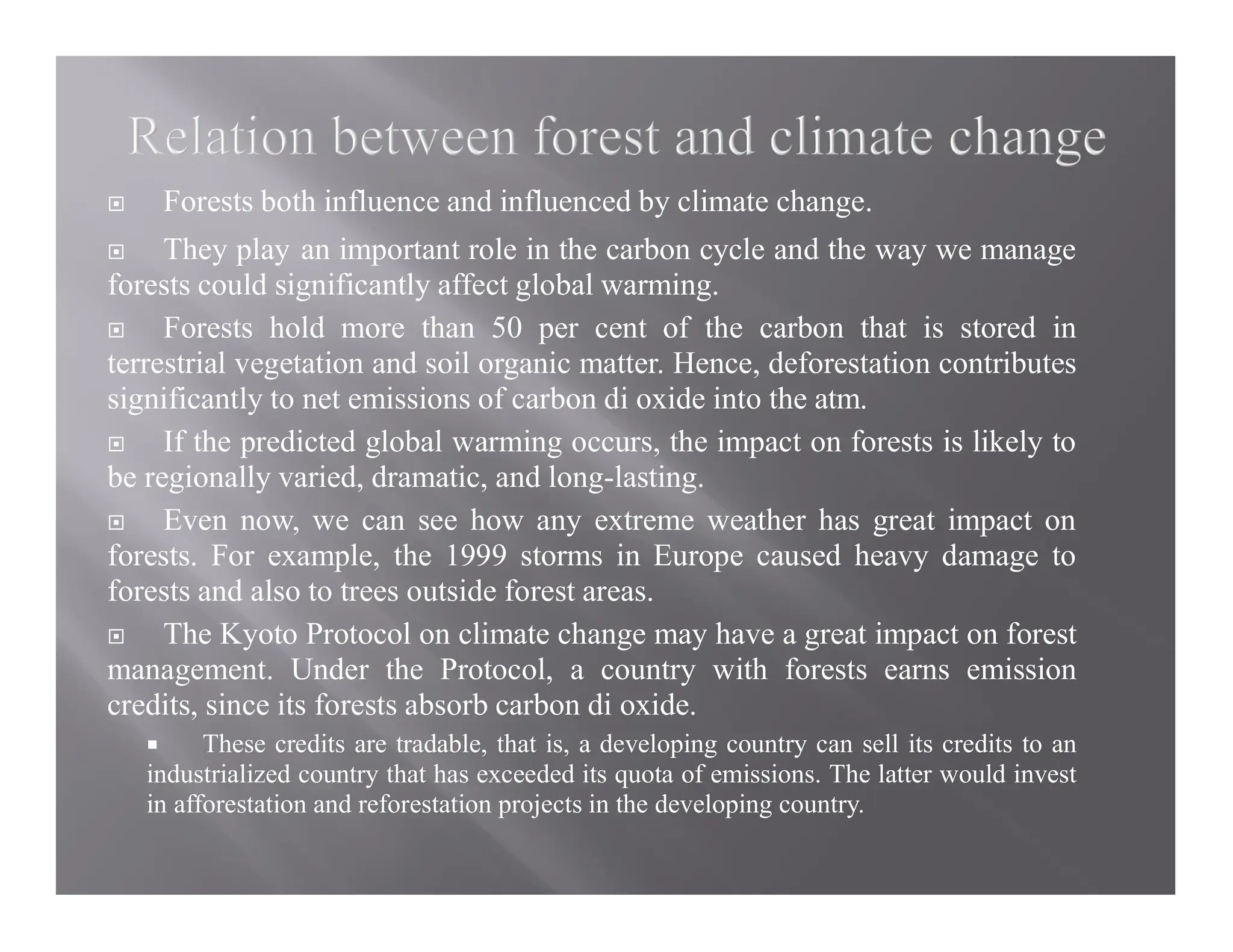  Forests both influence and influenced by climate change.
 They play an important role in the carbon cycle and the way we manage
forests could significantly affect global warming.
 Forests hold more than 50 per cent of the carbon that is stored in
terrestrial vegetation and soil organic matter. Hence, deforestation contributes
significantly to net emissions of carbon di oxide into the atm.
 If the predicted global warming occurs, the impact on forests is likely to
be regionally varied, dramatic, and long-lasting.
 Even now, we can see how any extreme weather has great impact on
forests. For example, the 1999 storms in Europe caused heavy damage to
forests and also to trees outside forest areas.
 The Kyoto Protocol on climate change may have a great impact on forest
management. Under the Protocol, a country with forests earns emission
credits, since its forests absorb carbon di oxide.
 These credits are tradable, that is, a developing country can sell its credits to an
industrialized country that has exceeded its quota of emissions. The latter would invest
in afforestation and reforestation projects in the developing country.
 