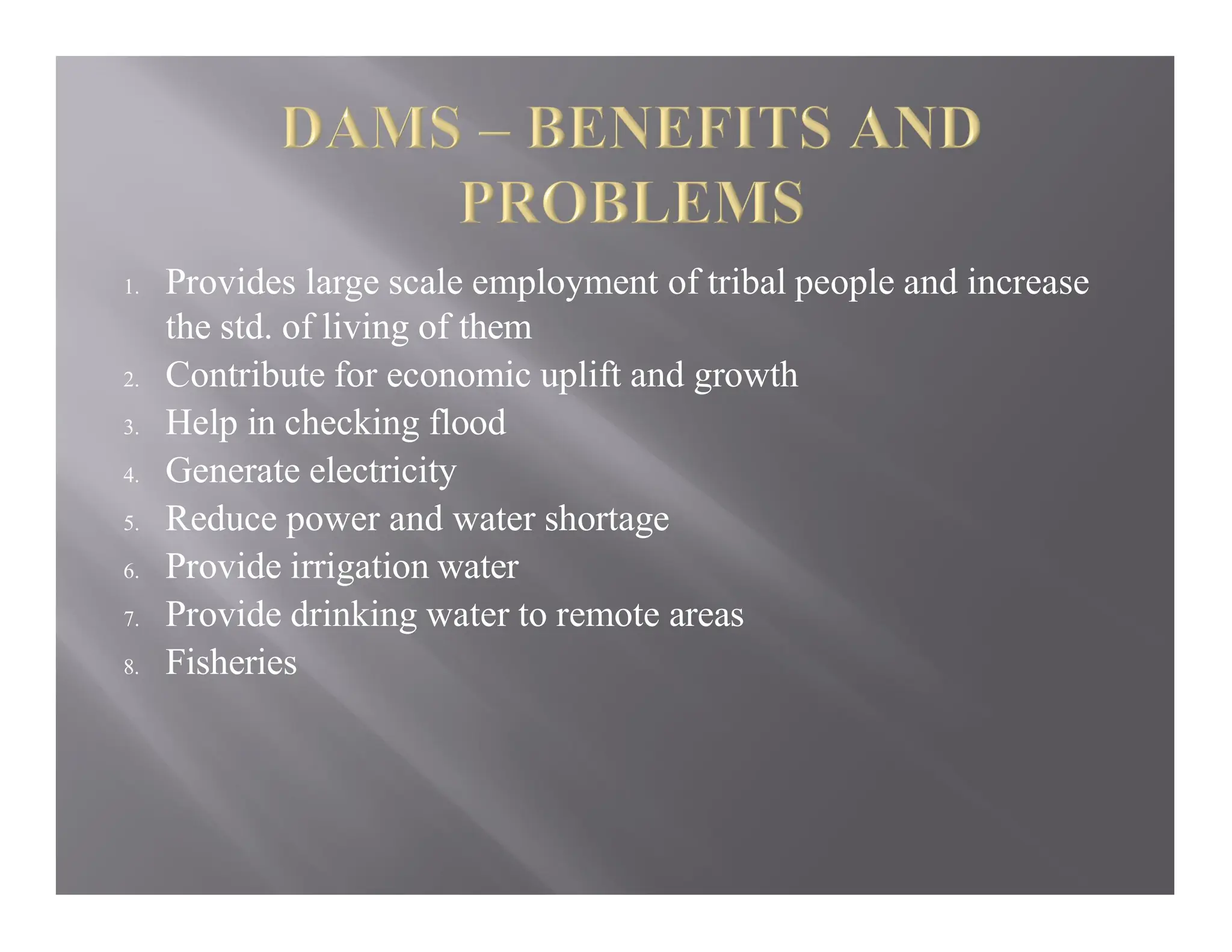 1. Provides large scale employment of tribal people and increase
the std. of living of them
2. Contribute for economic uplift and growth
3. Help in checking flood
4. Generate electricity
5. Reduce power and water shortage
6. Provide irrigation water
7. Provide drinking water to remote areas
8. Fisheries
 
