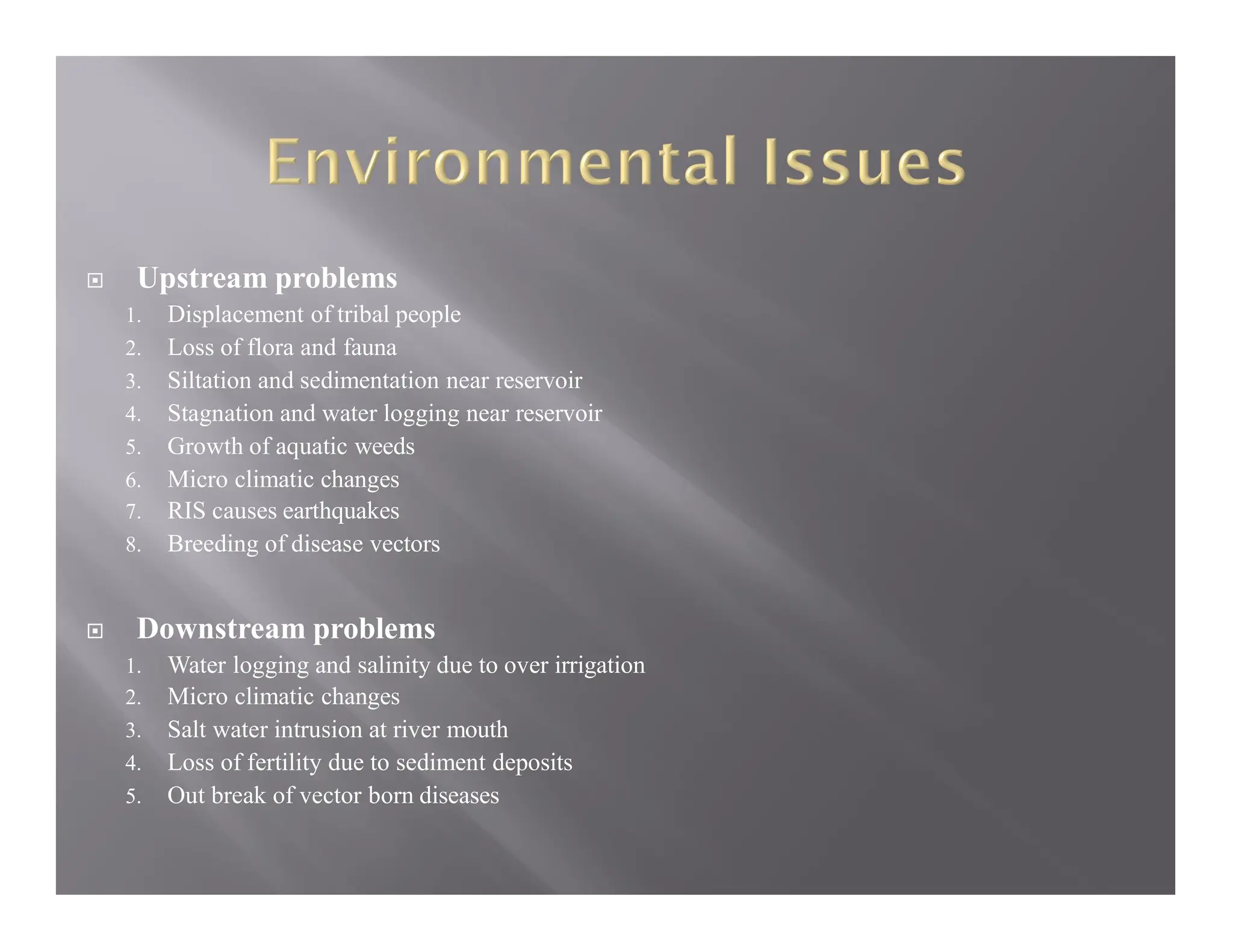  Upstream problems
1. Displacement of tribal people
2. Loss of flora and fauna
3. Siltation and sedimentation near reservoir
4. Stagnation and water logging near reservoir
5. Growth of aquatic weeds
6. Micro climatic changes
7. RIS causes earthquakes
8. Breeding of disease vectors
 Downstream problems
1. Water logging and salinity due to over irrigation
2. Micro climatic changes
3. Salt water intrusion at river mouth
4. Loss of fertility due to sediment deposits
5. Out break of vector born diseases
 