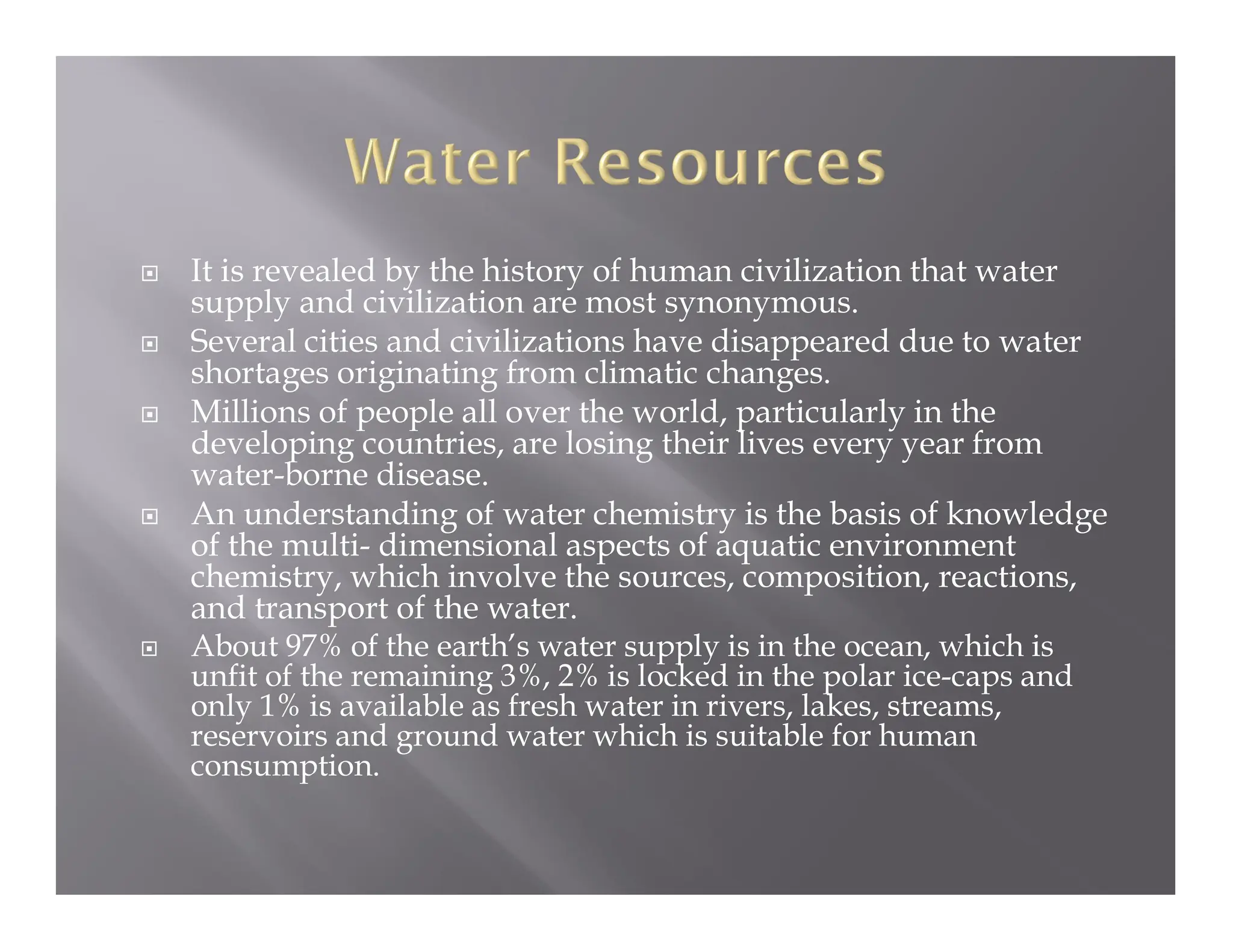  It is revealed by the history of human civilization that water
supply and civilization are most synonymous.
 Several cities and civilizations have disappeared due to water
shortages originating from climatic changes.
 Millions of people all over the world, particularly in the
developing countries, are losing their lives every year from
water-borne disease.
 An understanding of water chemistry is the basis of knowledge
of the multi- dimensional aspects of aquatic environment
chemistry, which involve the sources, composition, reactions,
and transport of the water.
 About 97% of the earth’s water supply is in the ocean, which is
unfit of the remaining 3%, 2% is locked in the polar ice-caps and
only 1% is available as fresh water in rivers, lakes, streams,
reservoirs and ground water which is suitable for human
consumption.
 