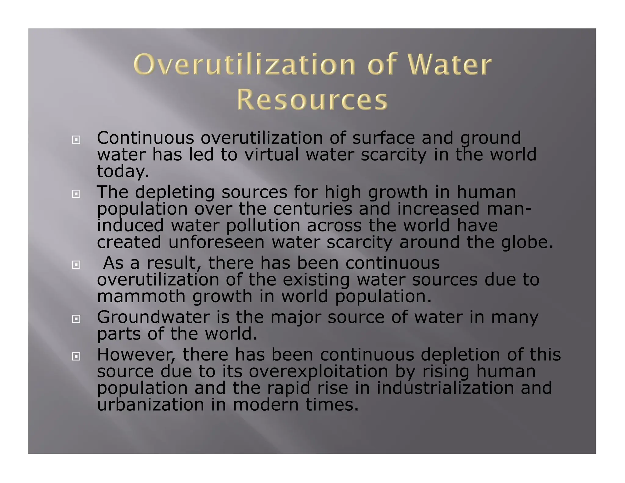  Continuous overutilization of surface and ground
water has led to virtual water scarcity in the world
today.
 The depleting sources for high growth in human
population over the centuries and increased man-
induced water pollution across the world have
created unforeseen water scarcity around the globe.
 As a result, there has been continuous
overutilization of the existing water sources due to
mammoth growth in world population.
 Groundwater is the major source of water in many
parts of the world.
 However, there has been continuous depletion of this
source due to its overexploitation by rising human
population and the rapid rise in industrialization and
urbanization in modern times.
 