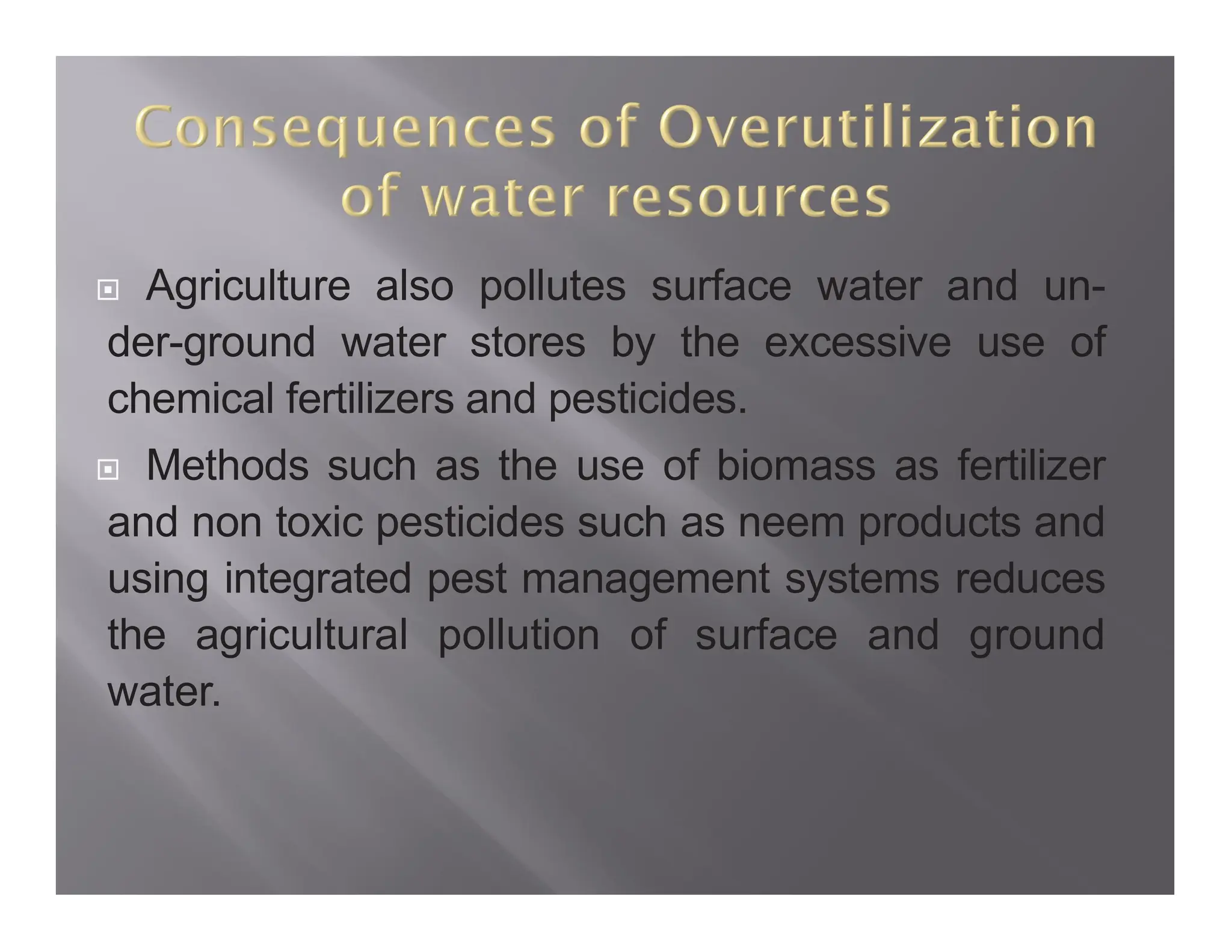  Agriculture also pollutes surface water and un-
der-ground water stores by the excessive use of
chemical fertilizers and pesticides.
 Methods such as the use of biomass as fertilizer
and non toxic pesticides such as neem products and
using integrated pest management systems reduces
the agricultural pollution of surface and ground
water.
 