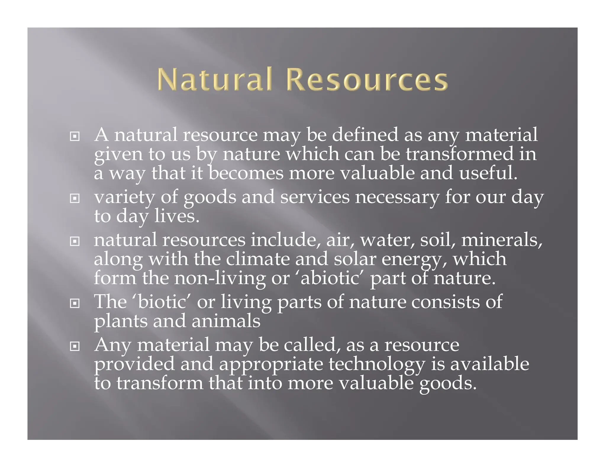  A natural resource may be defined as any material
given to us by nature which can be transformed in
a way that it becomes more valuable and useful.
 variety of goods and services necessary for our day
to day lives.
 natural resources include, air, water, soil, minerals,
along with the climate and solar energy, which
form the non-living or ‘abiotic’ part of nature.
 The ‘biotic’ or living parts of nature consists of
plants and animals
 Any material may be called, as a resource
provided and appropriate technology is available
to transform that into more valuable goods.
 