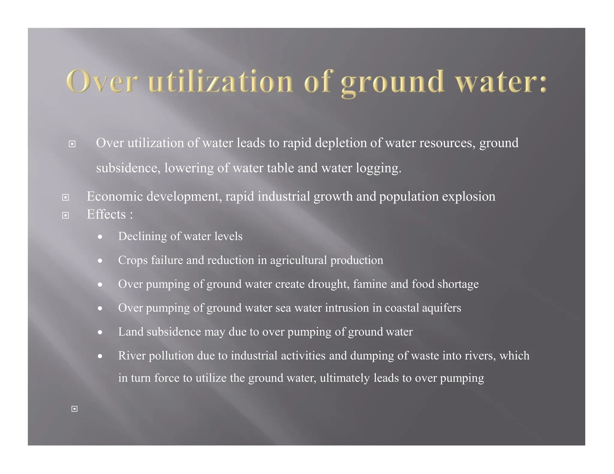  Over utilization of water leads to rapid depletion of water resources, ground
subsidence, lowering of water table and water logging.
 Economic development, rapid industrial growth and population explosion
 Effects :
 Declining of water levels
 Crops failure and reduction in agricultural production
 Over pumping of ground water create drought, famine and food shortage
 Over pumping of ground water sea water intrusion in coastal aquifers
 Land subsidence may due to over pumping of ground water
 River pollution due to industrial activities and dumping of waste into rivers, which
in turn force to utilize the ground water, ultimately leads to over pumping

 