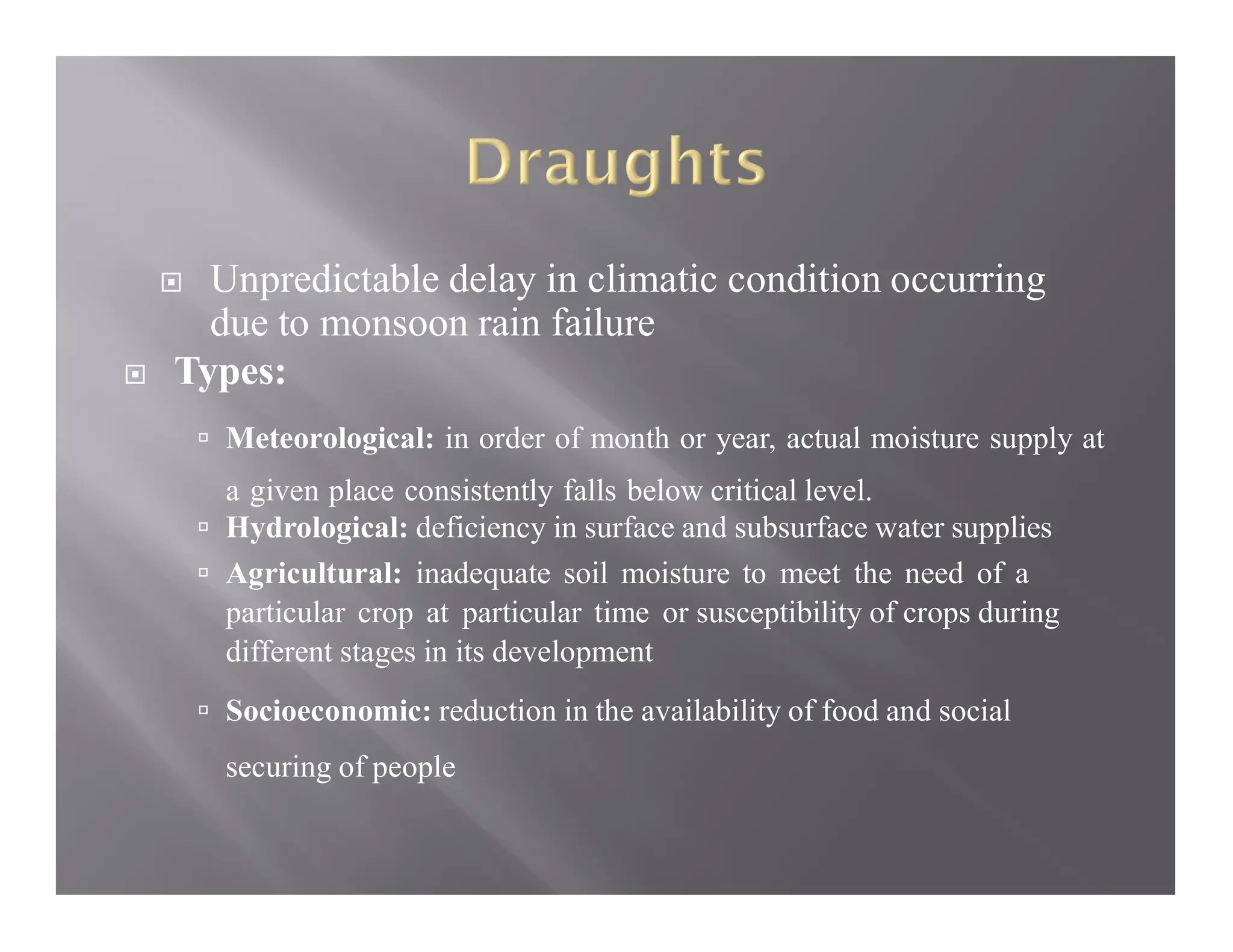  Unpredictable delay in climatic condition occurring
due to monsoon rain failure
 Types:
 Meteorological: in order of month or year, actual moisture supply at
a given place consistently falls below critical level.
 Hydrological: deficiency in surface and subsurface water supplies
 Agricultural: inadequate soil moisture to meet the need of a
particular crop at particular time or susceptibility of crops during
different stages in its development
 Socioeconomic: reduction in the availability of food and social
securing of people
 