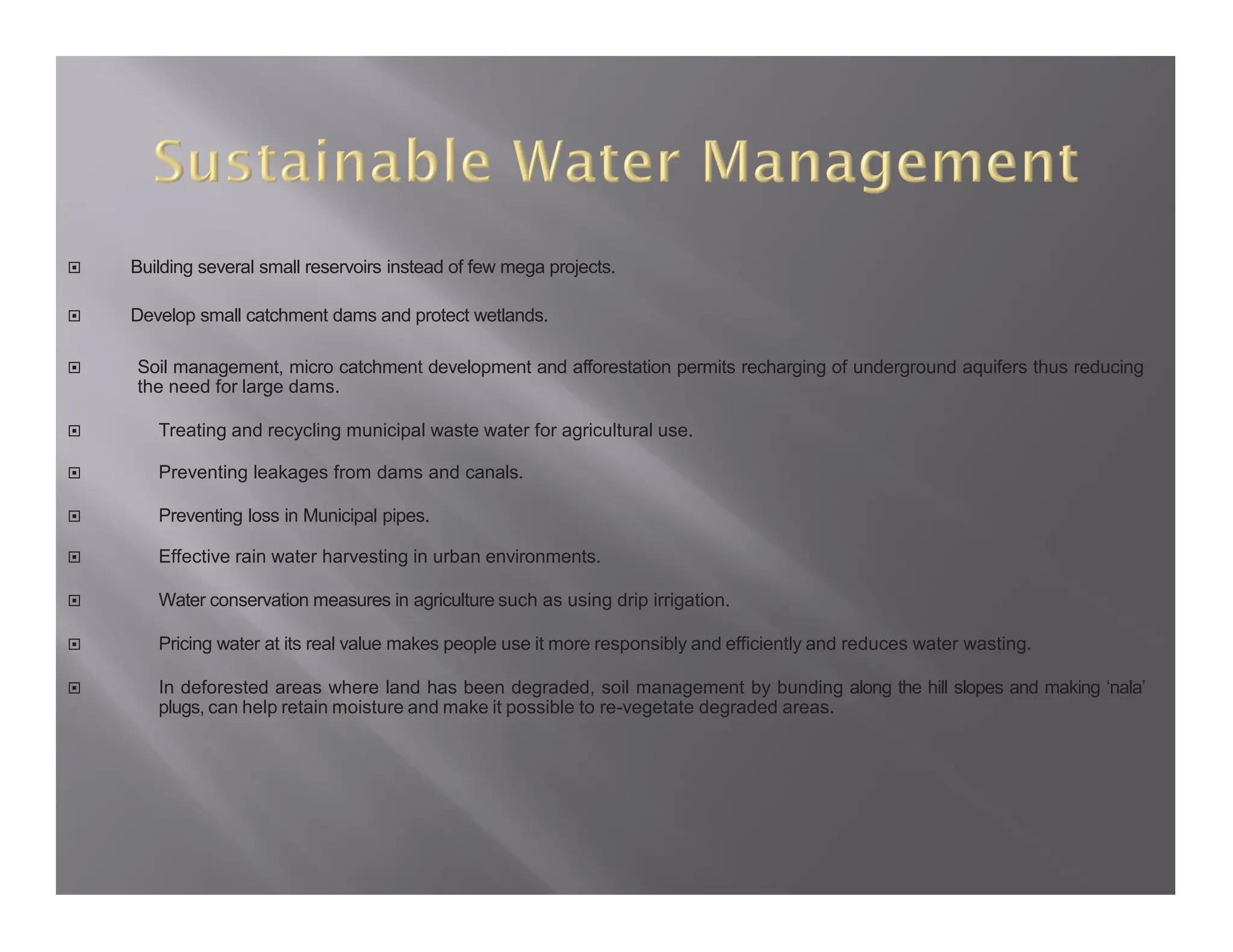  Building several small reservoirs instead of few mega projects.
 Develop small catchment dams and protect wetlands.
 Soil management, micro catchment development and afforestation permits recharging of underground aquifers thus reducing
the need for large dams.
 Treating and recycling municipal waste water for agricultural use.
 Preventing leakages from dams and canals.
 Preventing loss in Municipal pipes.
 Effective rain water harvesting in urban environments.
 Water conservation measures in agriculture such as using drip irrigation.
 Pricing water at its real value makes people use it more responsibly and efficiently and reduces water wasting.
 In deforested areas where land has been degraded, soil management by bunding along the hill slopes and making ‘nala’
plugs, can help retain moisture and make it possible to re-vegetate degraded areas.
 