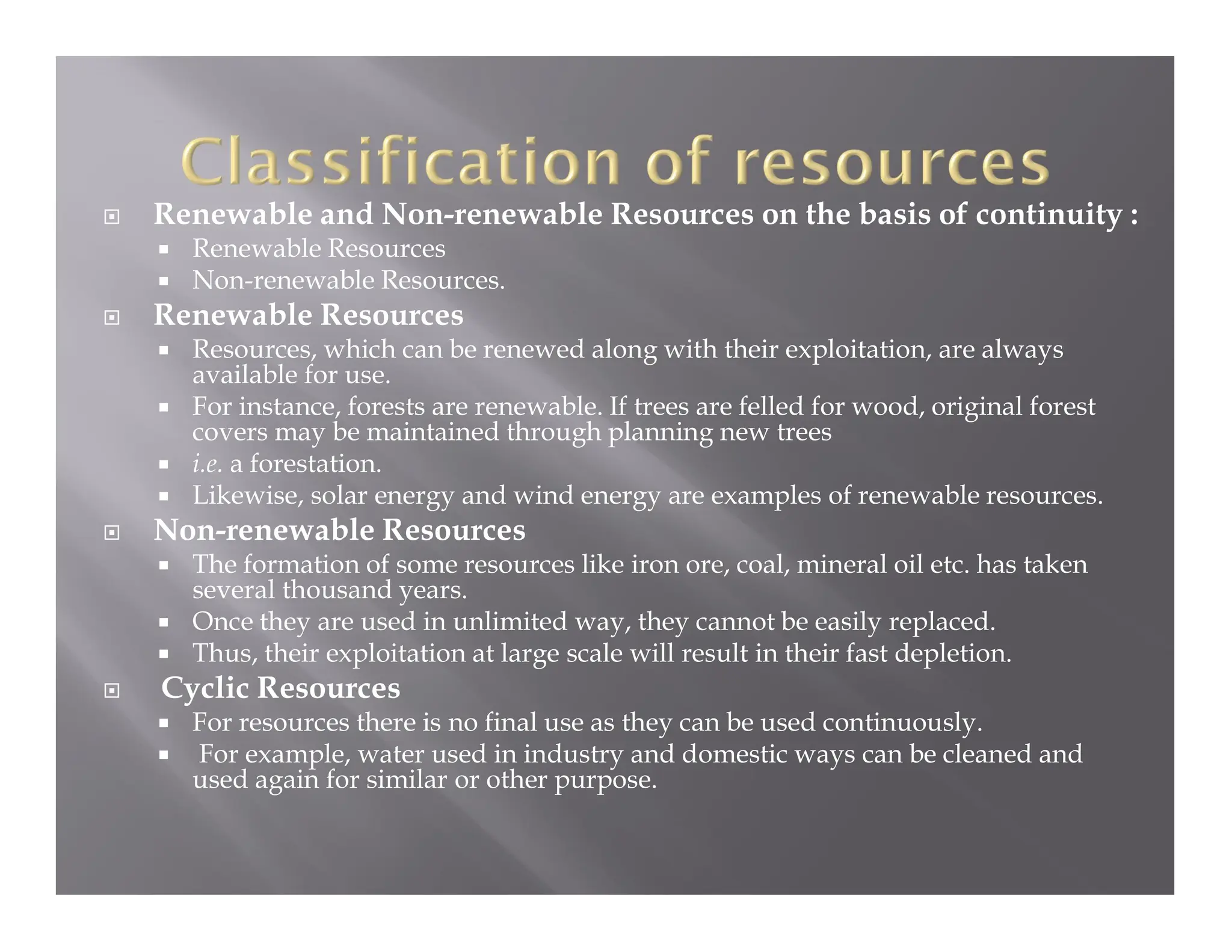  Renewable and Non-renewable Resources on the basis of continuity :
 Renewable Resources
 Non-renewable Resources.
 Renewable Resources
 Resources, which can be renewed along with their exploitation, are always
available for use.
 For instance, forests are renewable. If trees are felled for wood, original forest
covers may be maintained through planning new trees
 i.e. a forestation.
 Likewise, solar energy and wind energy are examples of renewable resources.
 Non-renewable Resources
 The formation of some resources like iron ore, coal, mineral oil etc. has taken
several thousand years.
 Once they are used in unlimited way, they cannot be easily replaced.
 Thus, their exploitation at large scale will result in their fast depletion.
 Cyclic Resources
 For resources there is no final use as they can be used continuously.
 For example, water used in industry and domestic ways can be cleaned and
used again for similar or other purpose.
 
