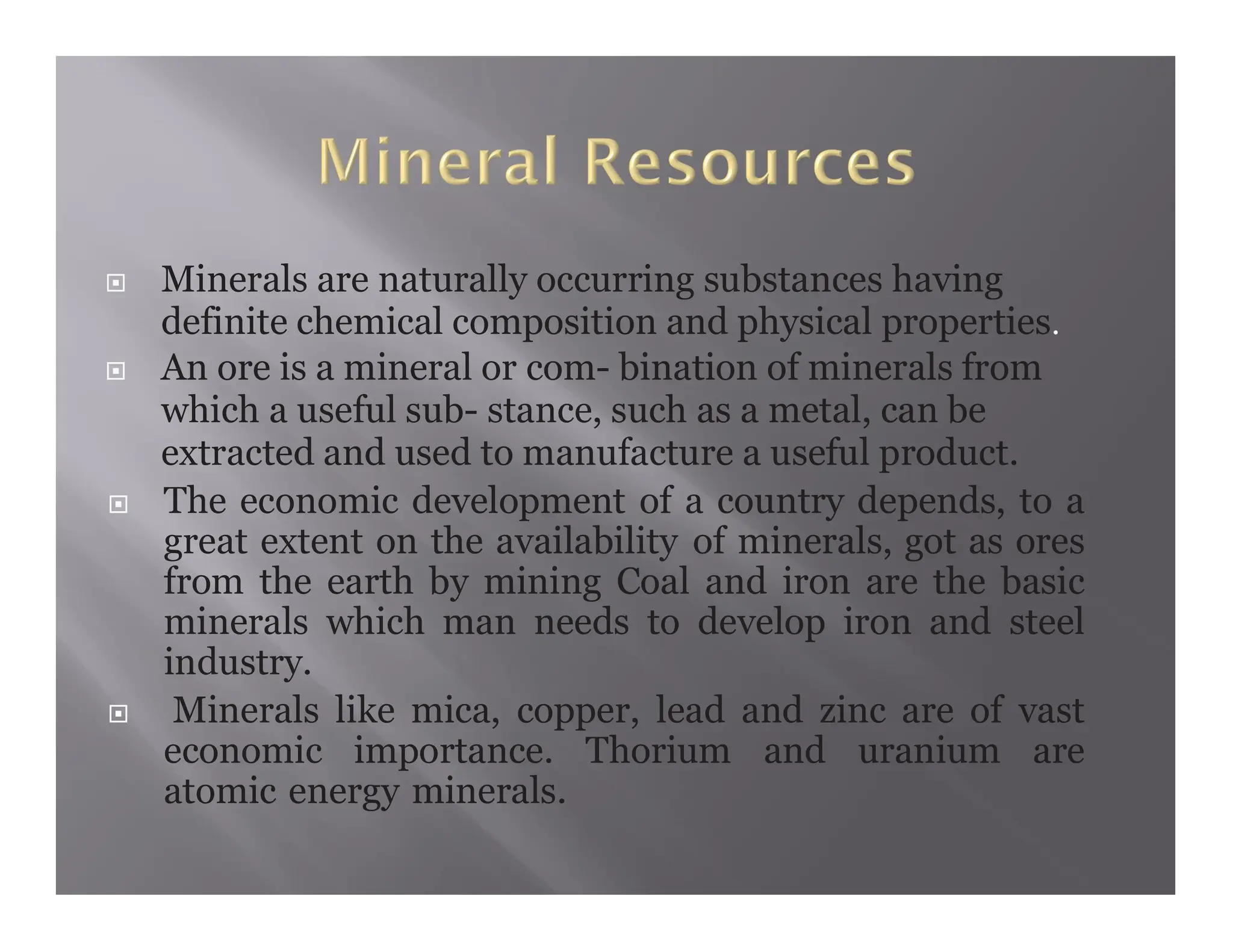  Minerals are naturally occurring substances having
definite chemical composition and physical properties.
 An ore is a mineral or com- bination of minerals from
which a useful sub- stance, such as a metal, can be
extracted and used to manufacture a useful product.
 The economic development of a country depends, to a
great extent on the availability of minerals, got as ores
from the earth by mining Coal and iron are the basic
minerals which man needs to develop iron and steel
industry.
 Minerals like mica, copper, lead and zinc are of vast
economic importance. Thorium and uranium are
atomic energy minerals.
 