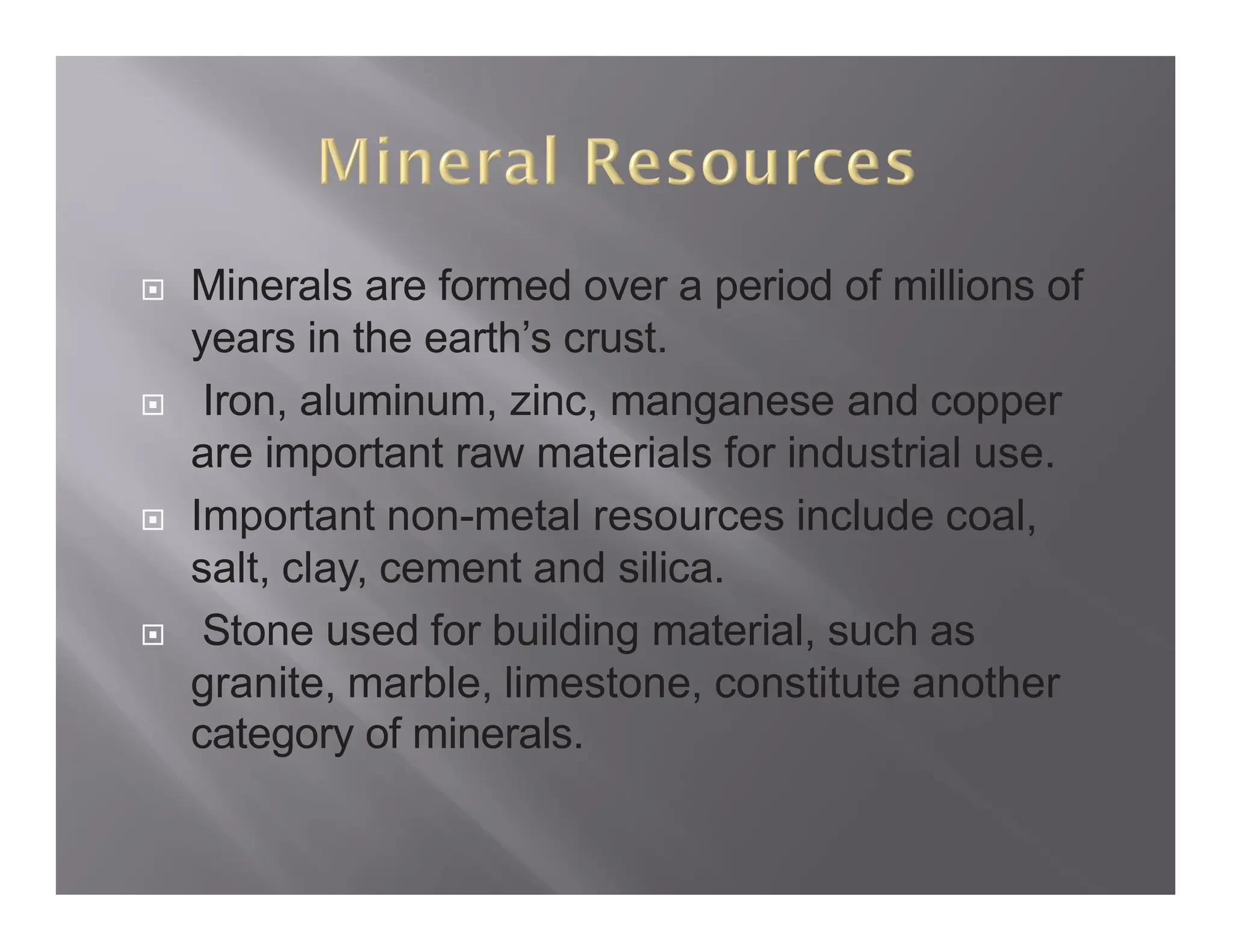  Minerals are formed over a period of millions of
years in the earth’s crust.
 Iron, aluminum, zinc, manganese and copper
are important raw materials for industrial use.
 Important non-metal resources include coal,
salt, clay, cement and silica.
 Stone used for building material, such as
granite, marble, limestone, constitute another
category of minerals.
 