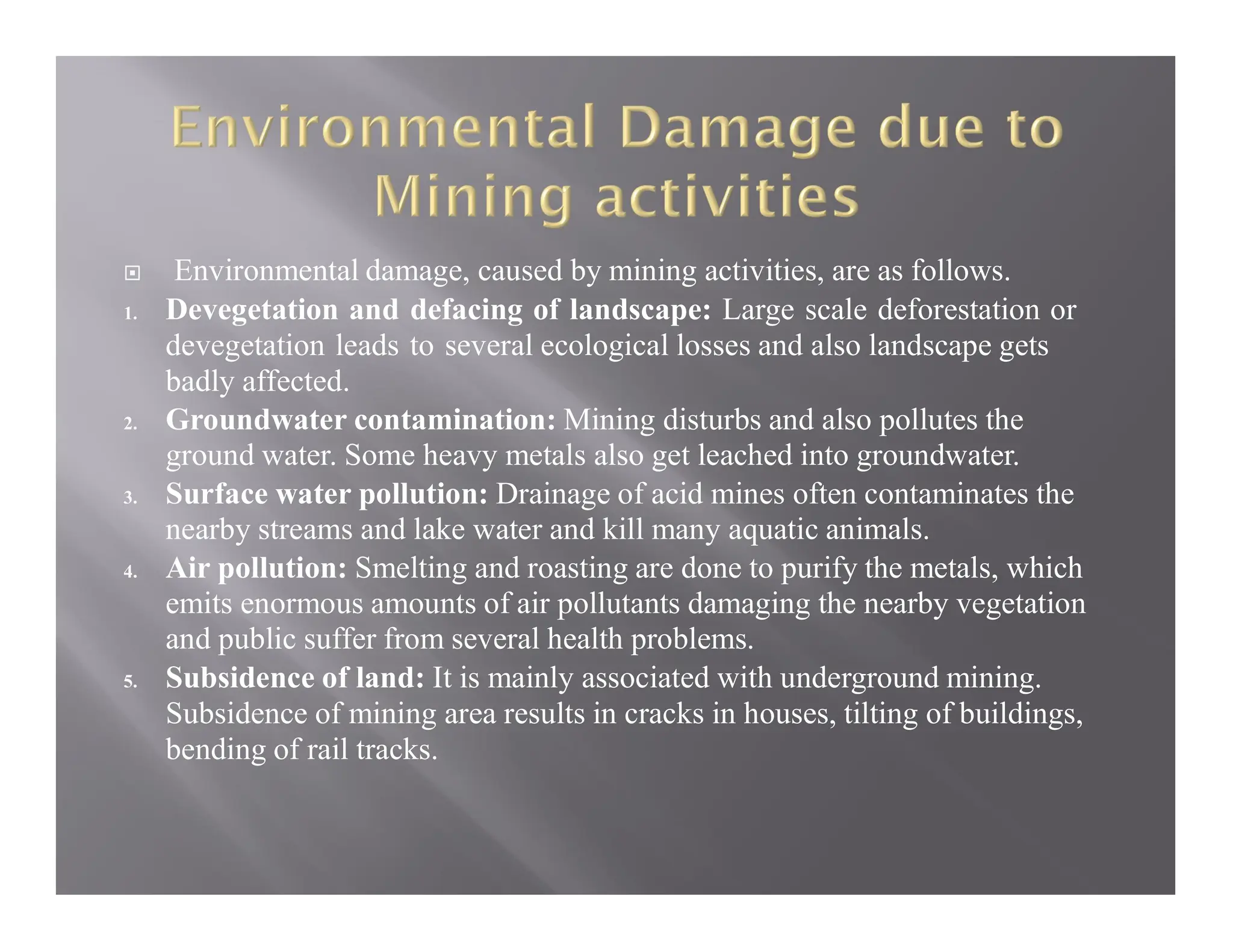  Environmental damage, caused by mining activities, are as follows.
1. Devegetation and defacing of landscape: Large scale deforestation or
devegetation leads to several ecological losses and also landscape gets
badly affected.
2. Groundwater contamination: Mining disturbs and also pollutes the
ground water. Some heavy metals also get leached into groundwater.
3. Surface water pollution: Drainage of acid mines often contaminates the
nearby streams and lake water and kill many aquatic animals.
4. Air pollution: Smelting and roasting are done to purify the metals, which
emits enormous amounts of air pollutants damaging the nearby vegetation
and public suffer from several health problems.
5. Subsidence of land: It is mainly associated with underground mining.
Subsidence of mining area results in cracks in houses, tilting of buildings,
bending of rail tracks.
 