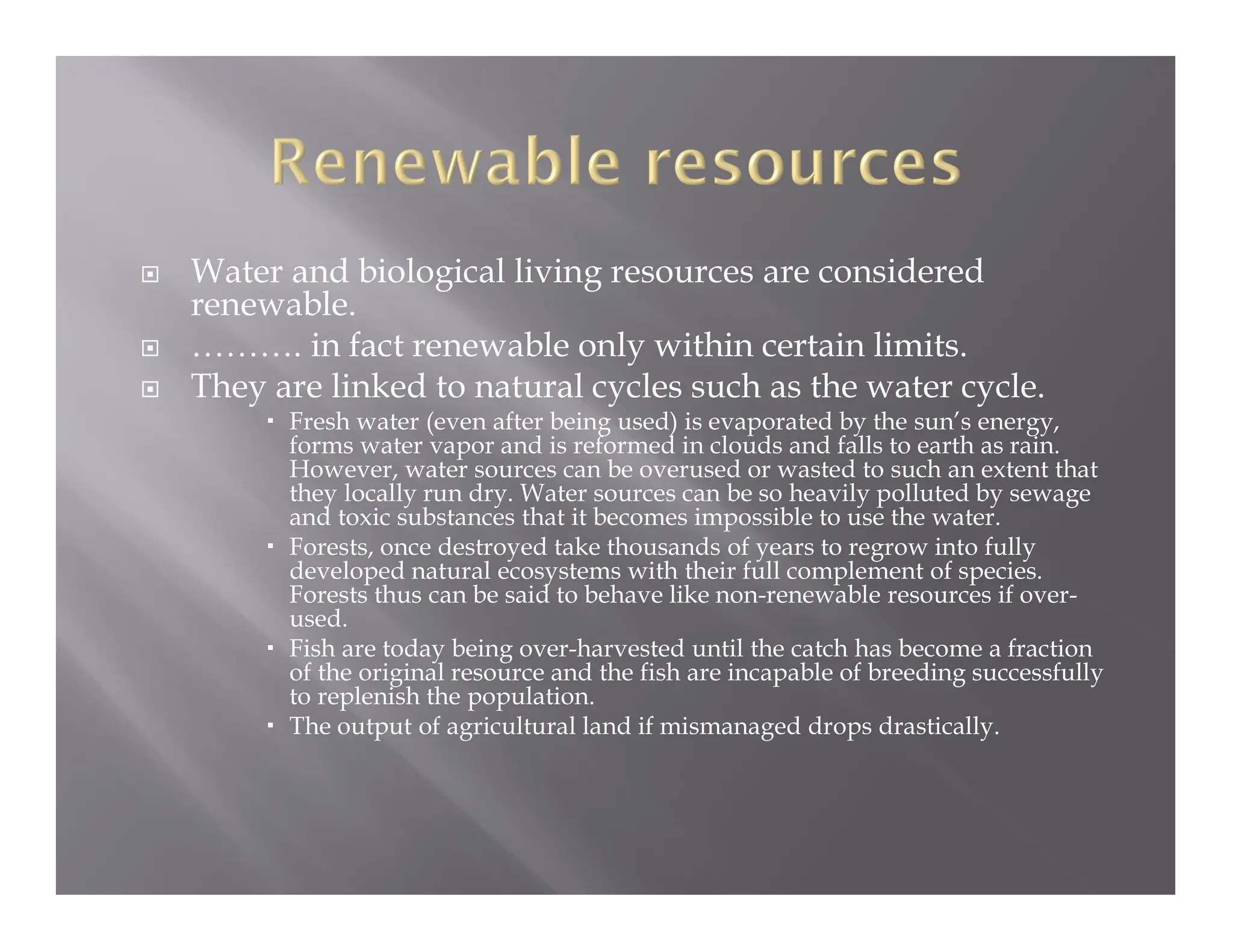  Water and biological living resources are considered
renewable.
 ………. in fact renewable only within certain limits.
 They are linked to natural cycles such as the water cycle.
 Fresh water (even after being used) is evaporated by the sun’s energy,
forms water vapor and is reformed in clouds and falls to earth as rain.
However, water sources can be overused or wasted to such an extent that
they locally run dry. Water sources can be so heavily polluted by sewage
and toxic substances that it becomes impossible to use the water.
 Forests, once destroyed take thousands of years to regrow into fully
developed natural ecosystems with their full complement of species.
Forests thus can be said to behave like non-renewable resources if over-
used.
 Fish are today being over-harvested until the catch has become a fraction
of the original resource and the fish are incapable of breeding successfully
to replenish the population.
 The output of agricultural land if mismanaged drops drastically.
 