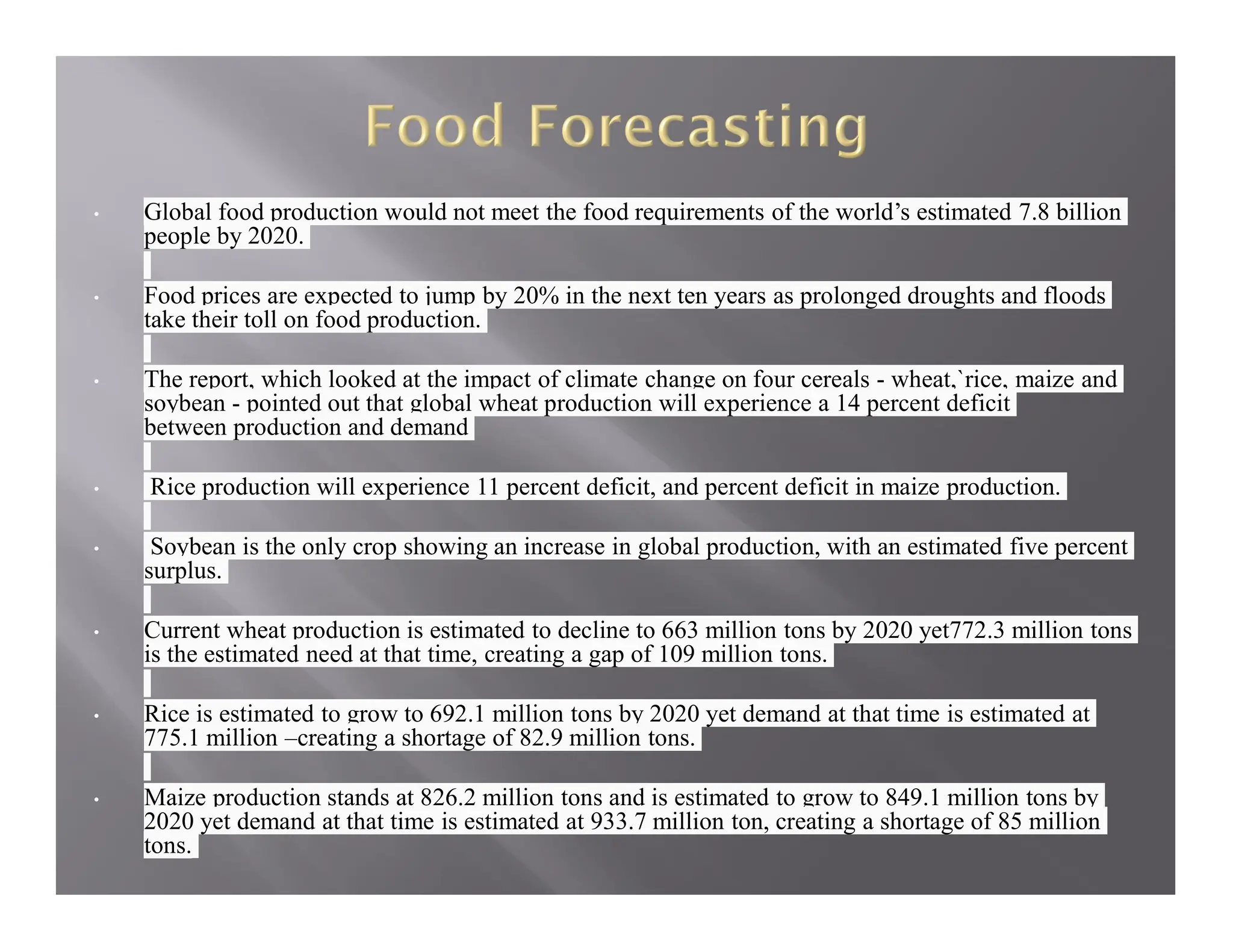 • Global food production would not meet the food requirements of the world’s estimated 7.8 billion
people by 2020.
• Food prices are expected to jump by 20% in the next ten years as prolonged droughts and floods
take their toll on food production.
• The report, which looked at the impact of climate change on four cereals - wheat,`rice, maize and
soybean - pointed out that global wheat production will experience a 14 percent deficit
between production and demand
• Rice production will experience 11 percent deficit, and percent deficit in maize production.
• Soybean is the only crop showing an increase in global production, with an estimated five percent
surplus.
• Current wheat production is estimated to decline to 663 million tons by 2020 yet772.3 million tons
is the estimated need at that time, creating a gap of 109 million tons.
• Rice is estimated to grow to 692.1 million tons by 2020 yet demand at that time is estimated at
775.1 million –creating a shortage of 82.9 million tons.
• Maize production stands at 826.2 million tons and is estimated to grow to 849.1 million tons by
2020 yet demand at that time is estimated at 933.7 million ton, creating a shortage of 85 million
tons.
 