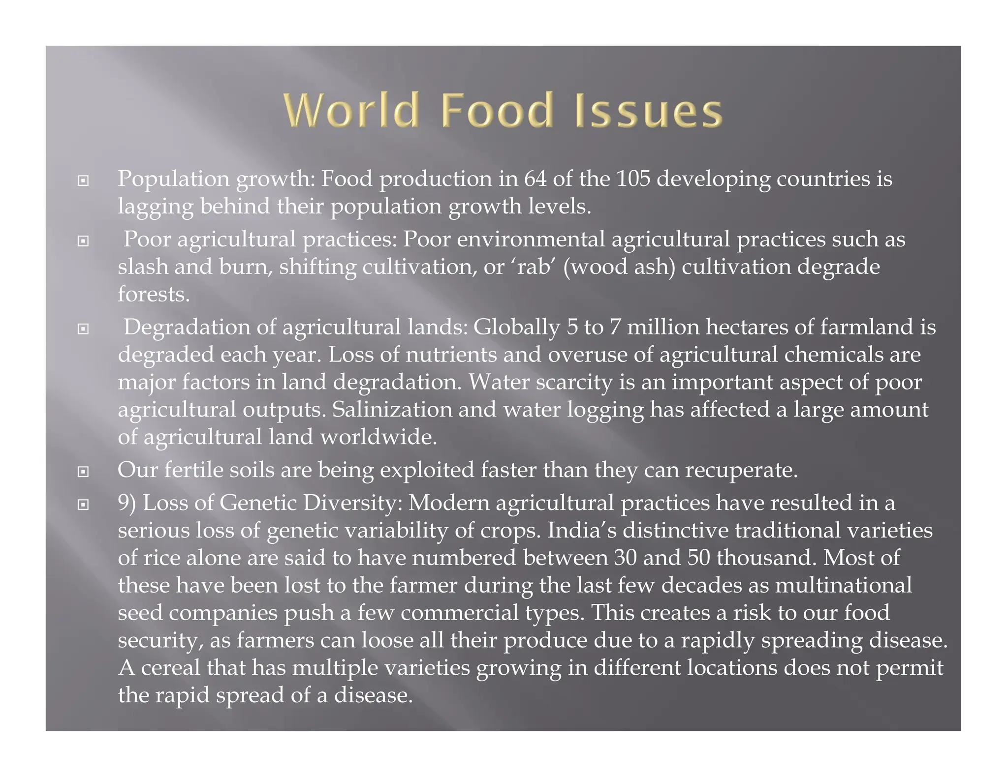  Population growth: Food production in 64 of the 105 developing countries is
lagging behind their population growth levels.
 Poor agricultural practices: Poor environmental agricultural practices such as
slash and burn, shifting cultivation, or ‘rab’ (wood ash) cultivation degrade
forests.
 Degradation of agricultural lands: Globally 5 to 7 million hectares of farmland is
degraded each year. Loss of nutrients and overuse of agricultural chemicals are
major factors in land degradation. Water scarcity is an important aspect of poor
agricultural outputs. Salinization and water logging has affected a large amount
of agricultural land worldwide.
 Our fertile soils are being exploited faster than they can recuperate.
 9) Loss of Genetic Diversity: Modern agricultural practices have resulted in a
serious loss of genetic variability of crops. India’s distinctive traditional varieties
of rice alone are said to have numbered between 30 and 50 thousand. Most of
these have been lost to the farmer during the last few decades as multinational
seed companies push a few commercial types. This creates a risk to our food
security, as farmers can loose all their produce due to a rapidly spreading disease.
A cereal that has multiple varieties growing in different locations does not permit
the rapid spread of a disease.
 