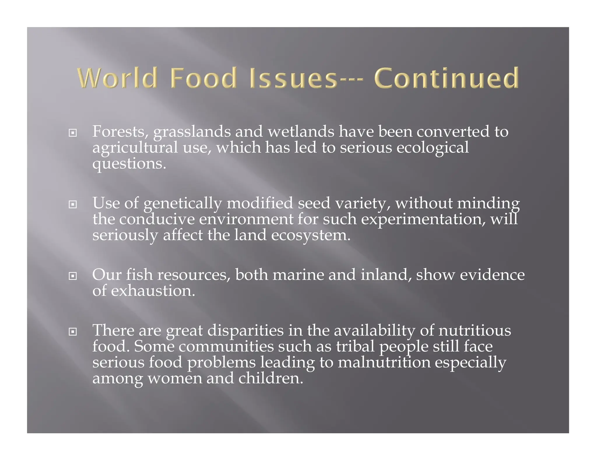  Forests, grasslands and wetlands have been converted to
agricultural use, which has led to serious ecological
questions.
 Use of genetically modified seed variety, without minding
the conducive environment for such experimentation, will
seriously affect the land ecosystem.
 Our fish resources, both marine and inland, show evidence
of exhaustion.
 There are great disparities in the availability of nutritious
food. Some communities such as tribal people still face
serious food problems leading to malnutrition especially
among women and children.
 