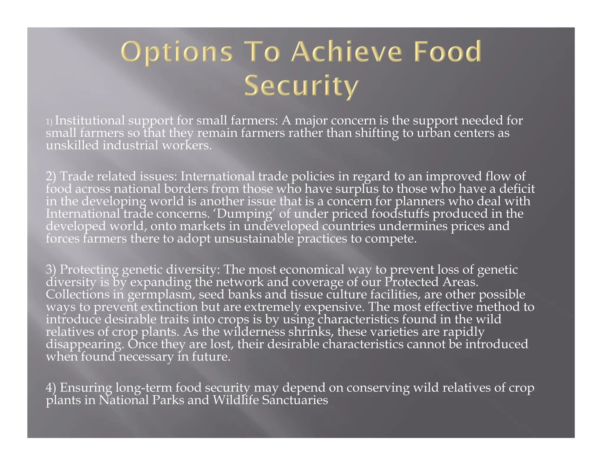 1) Institutional support for small farmers: A major concern is the support needed for
small farmers so that they remain farmers rather than shifting to urban centers as
unskilled industrial workers.
2) Trade related issues: International trade policies in regard to an improved flow of
food across national borders from those who have surplus to those who have a deficit
in the developing world is another issue that is a concern for planners who deal with
International trade concerns. ‘Dumping’ of under priced foodstuffs produced in the
developed world, onto markets in undeveloped countries undermines prices and
forces farmers there to adopt unsustainable practices to compete.
3) Protecting genetic diversity: The most economical way to prevent loss of genetic
diversity is by expanding the network and coverage of our Protected Areas.
Collections in germplasm, seed banks and tissue culture facilities, are other possible
ways to prevent extinction but are extremely expensive. The most effective method to
introduce desirable traits into crops is by using characteristics found in the wild
relatives of crop plants. As the wilderness shrinks, these varieties are rapidly
disappearing. Once they are lost, their desirable characteristics cannot be introduced
when found necessary in future.
4) Ensuring long-term food security may depend on conserving wild relatives of crop
plants in National Parks and Wildlife Sanctuaries
 