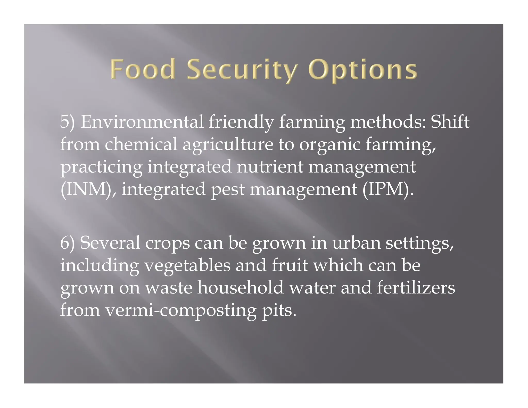 5) Environmental friendly farming methods: Shift
from chemical agriculture to organic farming,
practicing integrated nutrient management
(INM), integrated pest management (IPM).
6) Several crops can be grown in urban settings,
including vegetables and fruit which can be
grown on waste household water and fertilizers
from vermi-composting pits.
 
