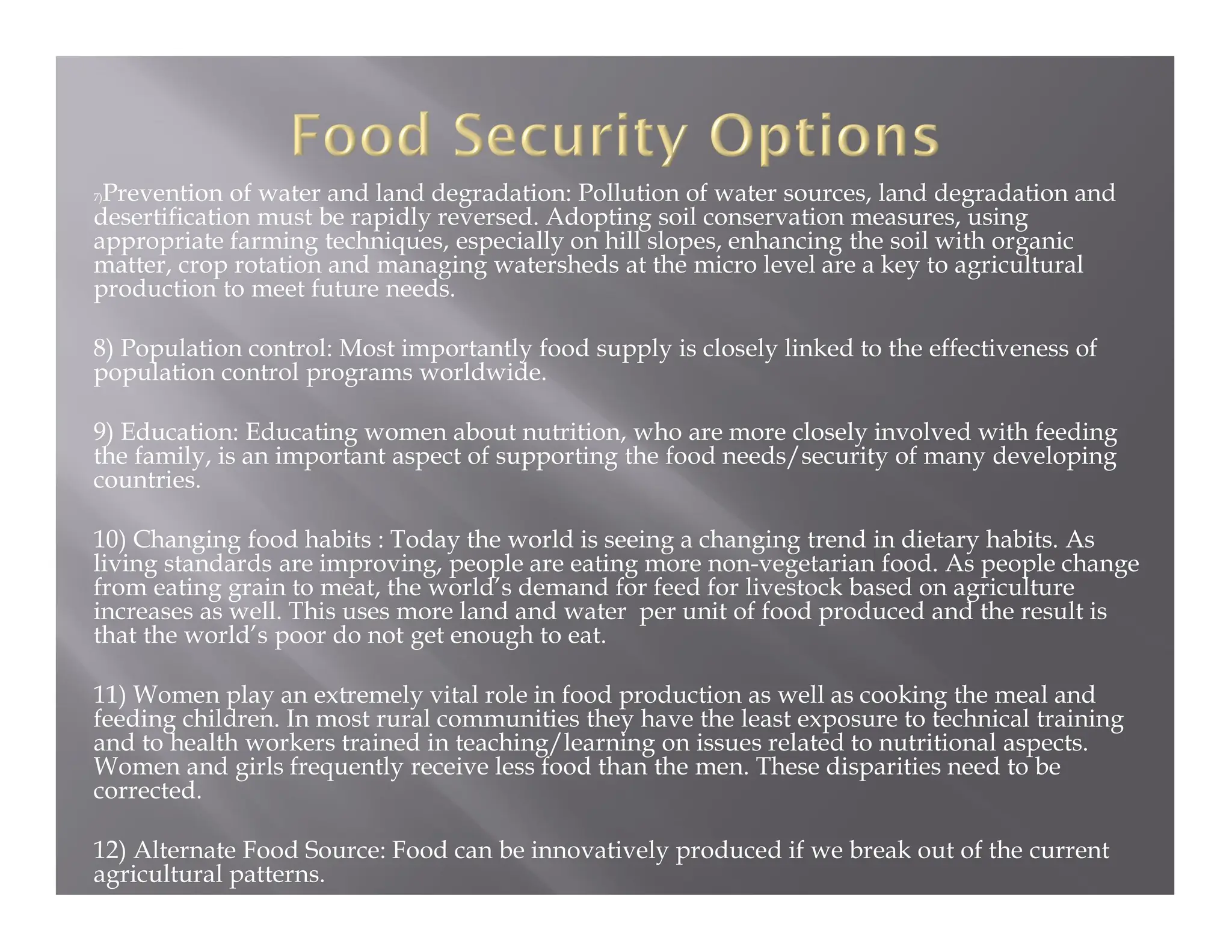7)Prevention of water and land degradation: Pollution of water sources, land degradation and
desertification must be rapidly reversed. Adopting soil conservation measures, using
appropriate farming techniques, especially on hill slopes, enhancing the soil with organic
matter, crop rotation and managing watersheds at the micro level are a key to agricultural
production to meet future needs.
8) Population control: Most importantly food supply is closely linked to the effectiveness of
population control programs worldwide.
9) Education: Educating women about nutrition, who are more closely involved with feeding
the family, is an important aspect of supporting the food needs/security of many developing
countries.
10) Changing food habits : Today the world is seeing a changing trend in dietary habits. As
living standards are improving, people are eating more non-vegetarian food. As people change
from eating grain to meat, the world’s demand for feed for livestock based on agriculture
increases as well. This uses more land and water per unit of food produced and the result is
that the world’s poor do not get enough to eat.
11) Women play an extremely vital role in food production as well as cooking the meal and
feeding children. In most rural communities they have the least exposure to technical training
and to health workers trained in teaching/learning on issues related to nutritional aspects.
Women and girls frequently receive less food than the men. These disparities need to be
corrected.
12) Alternate Food Source: Food can be innovatively produced if we break out of the current
agricultural patterns.
 