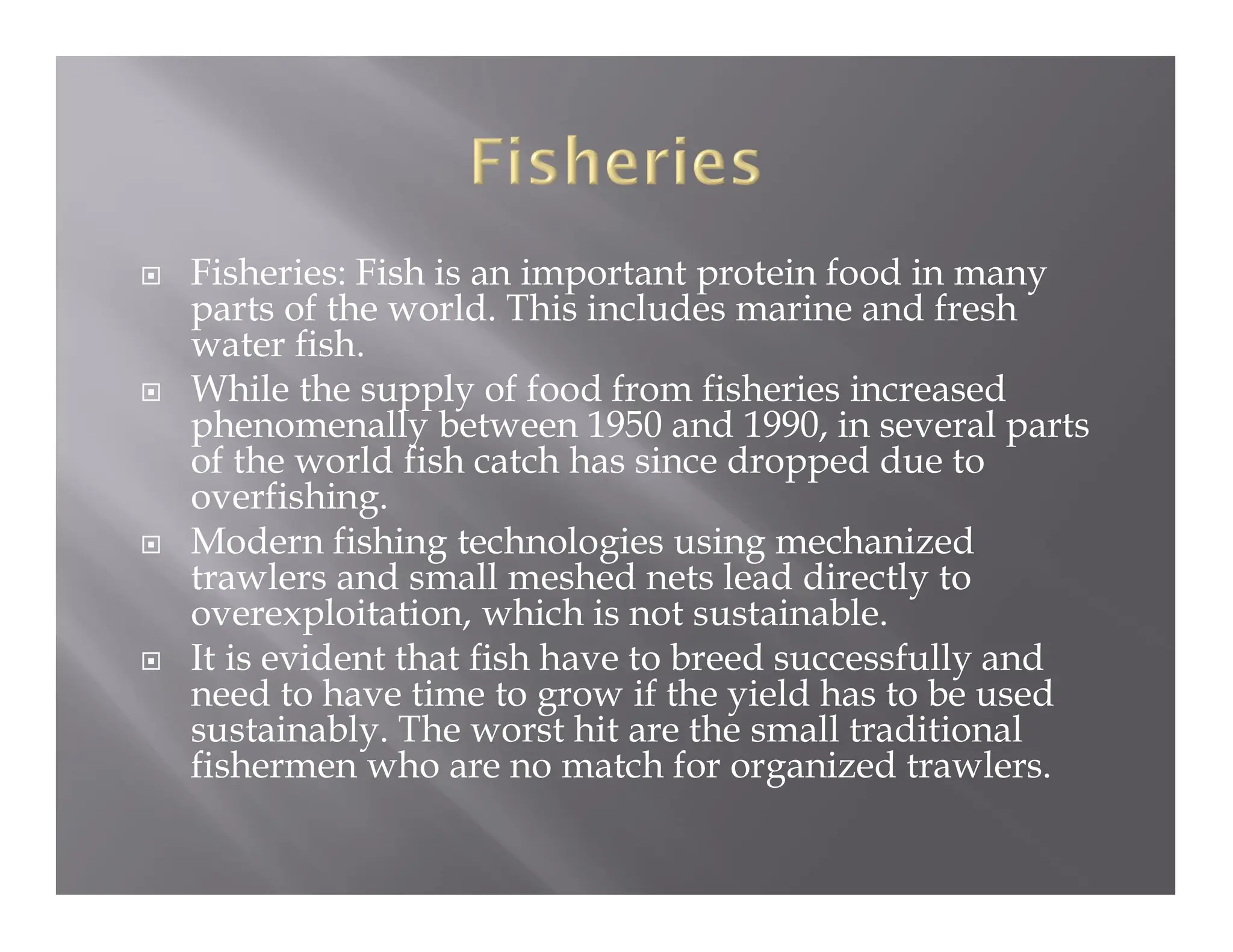  Fisheries: Fish is an important protein food in many
parts of the world. This includes marine and fresh
water fish.
 While the supply of food from fisheries increased
phenomenally between 1950 and 1990, in several parts
of the world fish catch has since dropped due to
overfishing.
 Modern fishing technologies using mechanized
trawlers and small meshed nets lead directly to
overexploitation, which is not sustainable.
 It is evident that fish have to breed successfully and
need to have time to grow if the yield has to be used
sustainably. The worst hit are the small traditional
fishermen who are no match for organized trawlers.
 