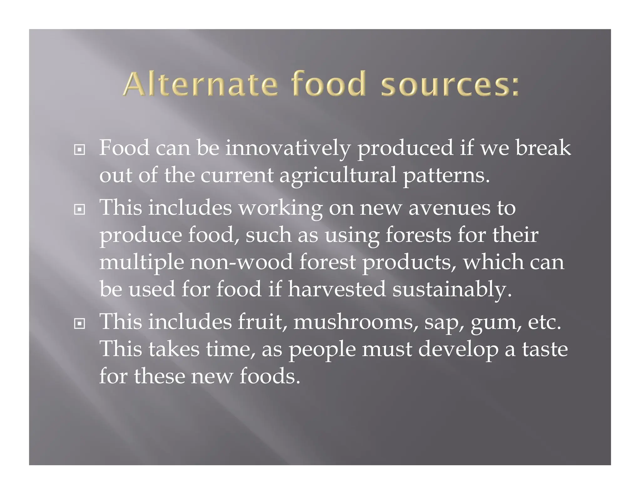  Food can be innovatively produced if we break
out of the current agricultural patterns.
 This includes working on new avenues to
produce food, such as using forests for their
multiple non-wood forest products, which can
be used for food if harvested sustainably.
 This includes fruit, mushrooms, sap, gum, etc.
This takes time, as people must develop a taste
for these new foods.
 