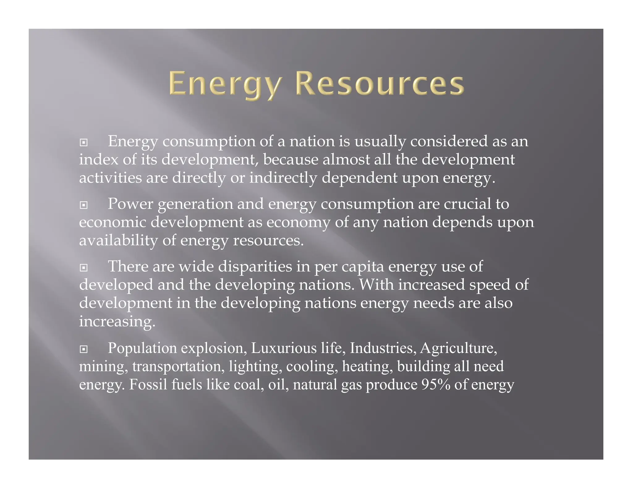  Energy consumption of a nation is usually considered as an
index of its development, because almost all the development
activities are directly or indirectly dependent upon energy.
 Power generation and energy consumption are crucial to
economic development as economy of any nation depends upon
availability of energy resources.
 There are wide disparities in per capita energy use of
developed and the developing nations. With increased speed of
development in the developing nations energy needs are also
increasing.
 Population explosion, Luxurious life, Industries, Agriculture,
mining, transportation, lighting, cooling, heating, building all need
energy. Fossil fuels like coal, oil, natural gas produce 95% of energy
 